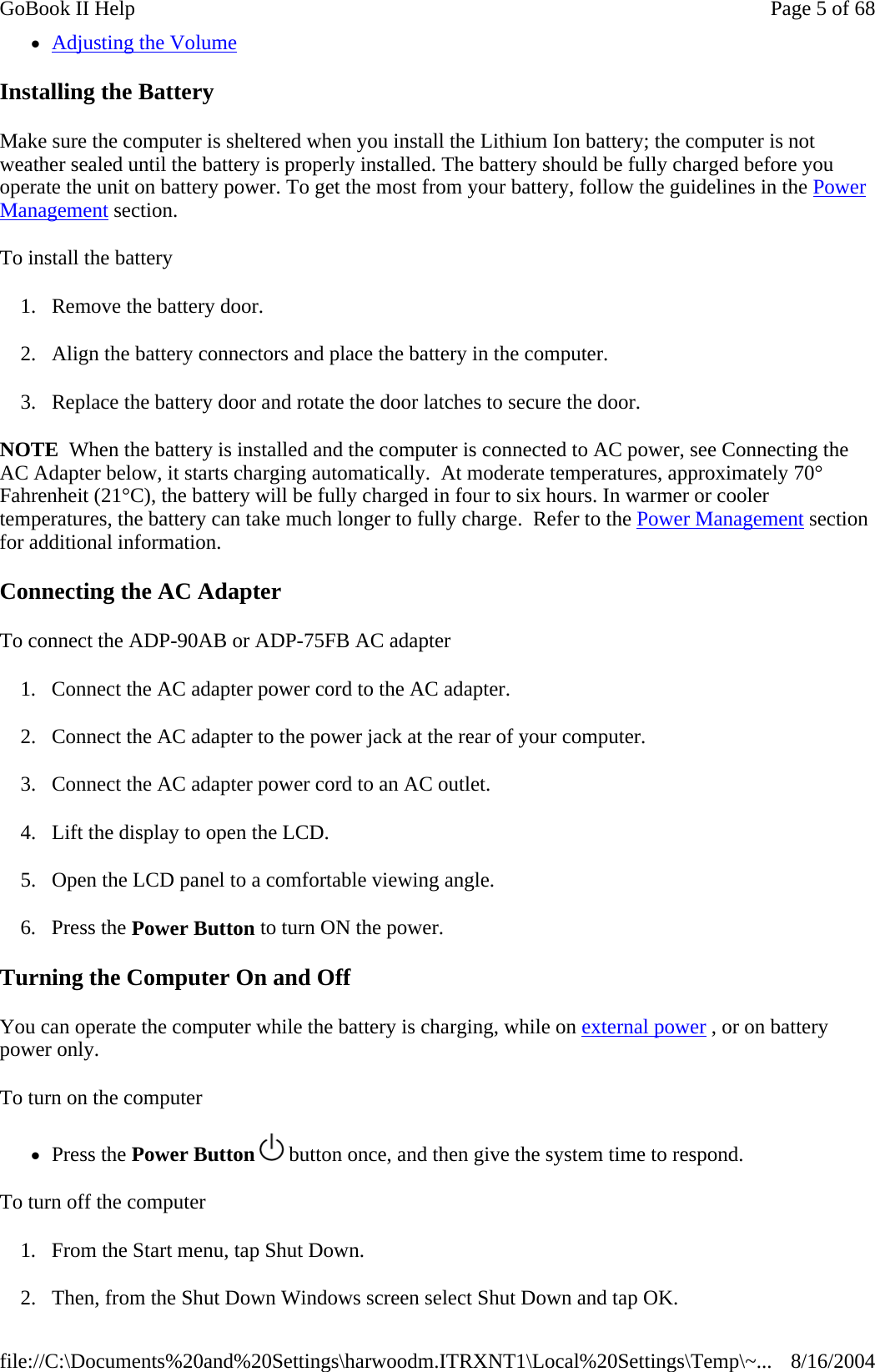 zAdjusting the Volume Installing the Battery Make sure the computer is sheltered when you install the Lithium Ion battery; the computer is not weather sealed until the battery is properly installed. The battery should be fully charged before you operate the unit on battery power. To get the most from your battery, follow the guidelines in the Power Management section. To install the battery 1. Remove the battery door. 2. Align the battery connectors and place the battery in the computer. 3. Replace the battery door and rotate the door latches to secure the door. NOTE  When the battery is installed and the computer is connected to AC power, see Connecting the AC Adapter below, it starts charging automatically.  At moderate temperatures, approximately 70° Fahrenheit (21°C), the battery will be fully charged in four to six hours. In warmer or cooler temperatures, the battery can take much longer to fully charge.  Refer to the Power Management section for additional information. Connecting the AC Adapter To connect the ADP-90AB or ADP-75FB AC adapter 1. Connect the AC adapter power cord to the AC adapter. 2. Connect the AC adapter to the power jack at the rear of your computer. 3. Connect the AC adapter power cord to an AC outlet. 4. Lift the display to open the LCD.  5. Open the LCD panel to a comfortable viewing angle. 6. Press the Power Button to turn ON the power. Turning the Computer On and Off You can operate the computer while the battery is charging, while on external power , or on battery power only. To turn on the computer       zPress the Power Button   button once, and then give the system time to respond.  To turn off the computer       1. From the Start menu, tap Shut Down.   2. Then, from the Shut Down Windows screen select Shut Down and tap OK.  Page 5 of 68GoBook II Help8/16/2004file://C:\Documents%20and%20Settings\harwoodm.ITRXNT1\Local%20Settings\Temp\~...