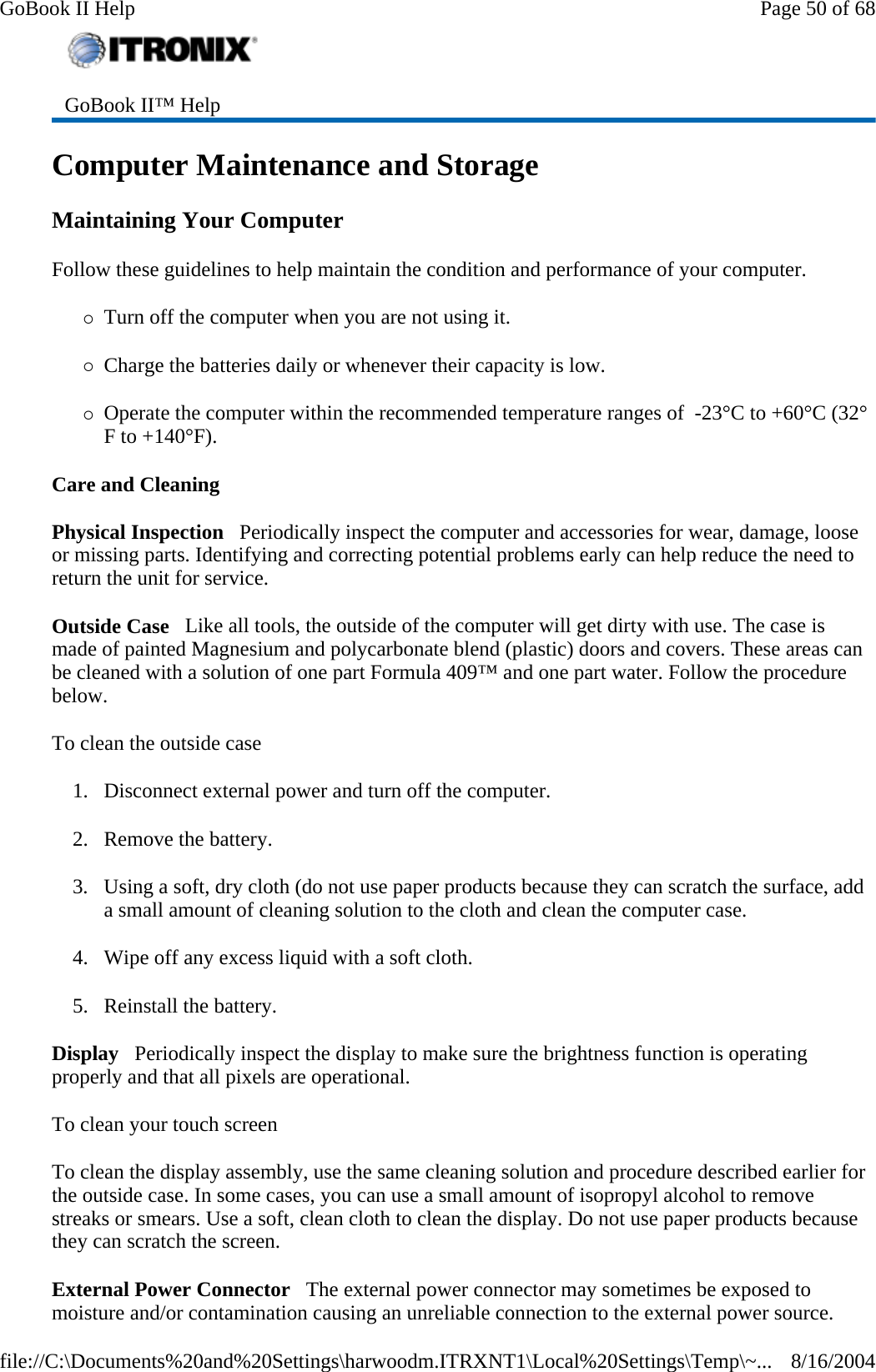 Computer Maintenance and Storage Maintaining Your Computer Follow these guidelines to help maintain the condition and performance of your computer.  {Turn off the computer when you are not using it. {Charge the batteries daily or whenever their capacity is low. {Operate the computer within the recommended temperature ranges of  -23°C to +60°C (32°F to +140°F).  Care and Cleaning Physical Inspection   Periodically inspect the computer and accessories for wear, damage, loose or missing parts. Identifying and correcting potential problems early can help reduce the need to return the unit for service. Outside Case   Like all tools, the outside of the computer will get dirty with use. The case is made of painted Magnesium and polycarbonate blend (plastic) doors and covers. These areas can be cleaned with a solution of one part Formula 409™ and one part water. Follow the procedure below.  To clean the outside case 1. Disconnect external power and turn off the computer. 2. Remove the battery. 3. Using a soft, dry cloth (do not use paper products because they can scratch the surface, add a small amount of cleaning solution to the cloth and clean the computer case. 4. Wipe off any excess liquid with a soft cloth.  5. Reinstall the battery. Display   Periodically inspect the display to make sure the brightness function is operating properly and that all pixels are operational. To clean your touch screen To clean the display assembly, use the same cleaning solution and procedure described earlier for the outside case. In some cases, you can use a small amount of isopropyl alcohol to remove streaks or smears. Use a soft, clean cloth to clean the display. Do not use paper products because they can scratch the screen.  External Power Connector   The external power connector may sometimes be exposed to moisture and/or contamination causing an unreliable connection to the external power source. GoBook II™ Help   Page 50 of 68GoBook II Help8/16/2004file://C:\Documents%20and%20Settings\harwoodm.ITRXNT1\Local%20Settings\Temp\~...