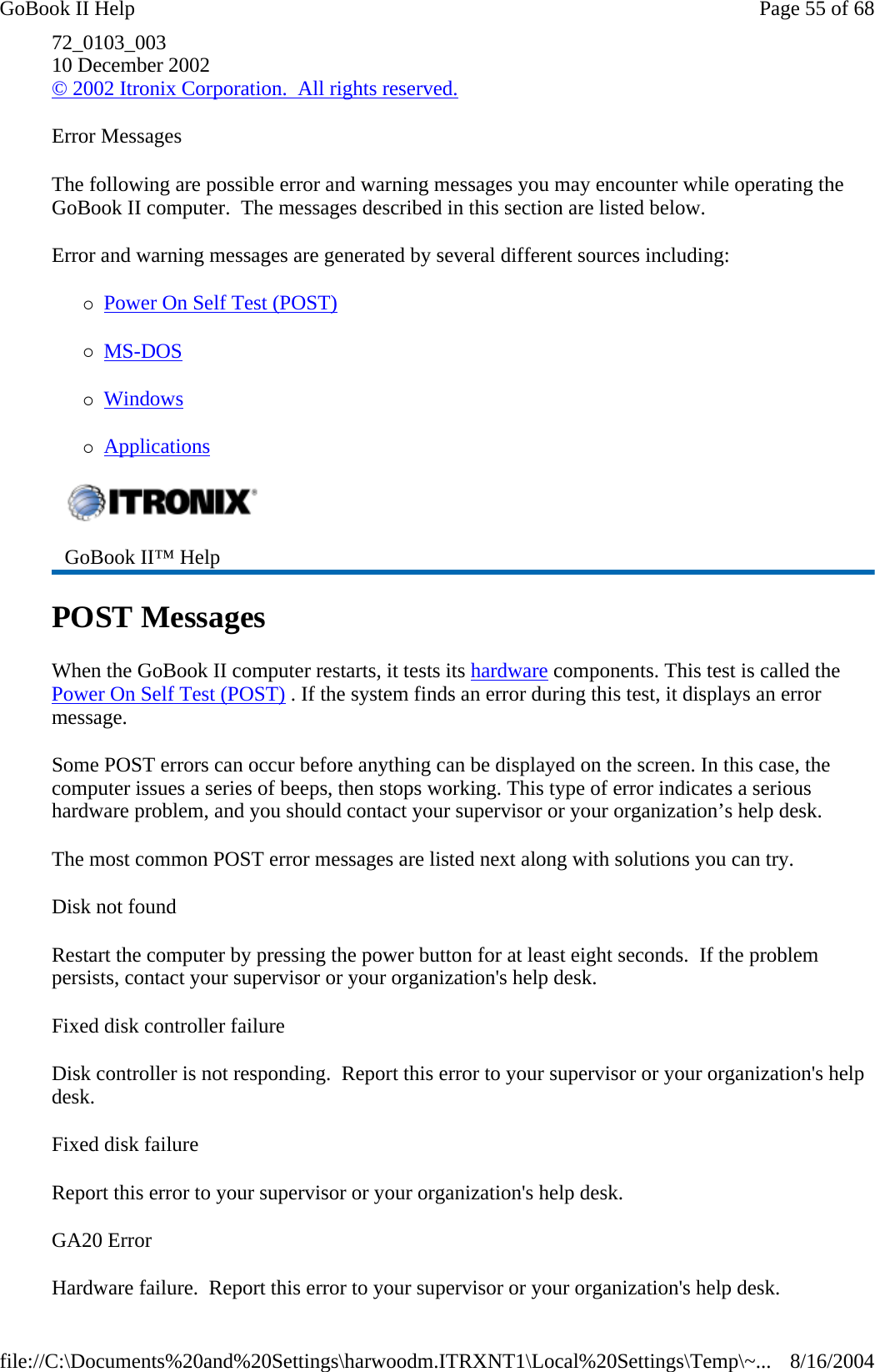72_0103_003 10 December 2002 © 2002 Itronix Corporation.  All rights reserved. Error Messages The following are possible error and warning messages you may encounter while operating the GoBook II computer.  The messages described in this section are listed below.  Error and warning messages are generated by several different sources including: {Power On Self Test (POST) {MS-DOS  {Windows {Applications POST Messages When the GoBook II computer restarts, it tests its hardware components. This test is called the Power On Self Test (POST) . If the system finds an error during this test, it displays an error message.  Some POST errors can occur before anything can be displayed on the screen. In this case, the computer issues a series of beeps, then stops working. This type of error indicates a serious hardware problem, and you should contact your supervisor or your organization’s help desk. The most common POST error messages are listed next along with solutions you can try. Disk not found Restart the computer by pressing the power button for at least eight seconds.  If the problem persists, contact your supervisor or your organization&apos;s help desk. Fixed disk controller failure Disk controller is not responding.  Report this error to your supervisor or your organization&apos;s help desk. Fixed disk failure Report this error to your supervisor or your organization&apos;s help desk. GA20 Error Hardware failure.  Report this error to your supervisor or your organization&apos;s help desk. GoBook II™ Help   Page 55 of 68GoBook II Help8/16/2004file://C:\Documents%20and%20Settings\harwoodm.ITRXNT1\Local%20Settings\Temp\~...