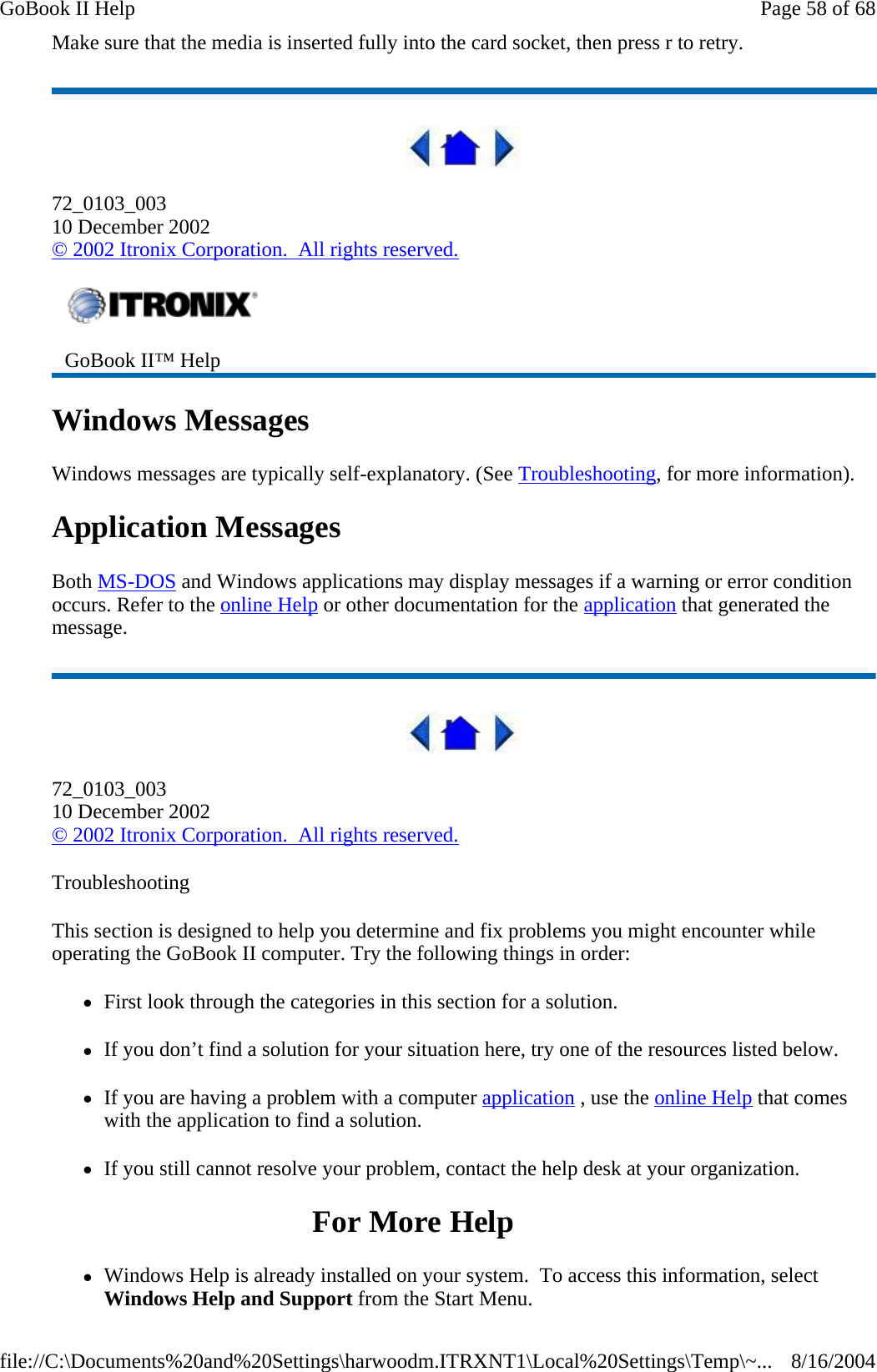 Make sure that the media is inserted fully into the card socket, then press r to retry.   72_0103_003 10 December 2002 © 2002 Itronix Corporation.  All rights reserved. Windows Messages Windows messages are typically self-explanatory. (See Troubleshooting, for more information). Application Messages Both MS-DOS and Windows applications may display messages if a warning or error condition occurs. Refer to the online Help or other documentation for the application that generated the message.  72_0103_003 10 December 2002 © 2002 Itronix Corporation.  All rights reserved. Troubleshooting This section is designed to help you determine and fix problems you might encounter while operating the GoBook II computer. Try the following things in order:  zFirst look through the categories in this section for a solution.  zIf you don’t find a solution for your situation here, try one of the resources listed below. zIf you are having a problem with a computer application , use the online Help that comes with the application to find a solution. zIf you still cannot resolve your problem, contact the help desk at your organization. For More Help zWindows Help is already installed on your system.  To access this information, select Windows Help and Support from the Start Menu. GoBook II™ Help   Page 58 of 68GoBook II Help8/16/2004file://C:\Documents%20and%20Settings\harwoodm.ITRXNT1\Local%20Settings\Temp\~...