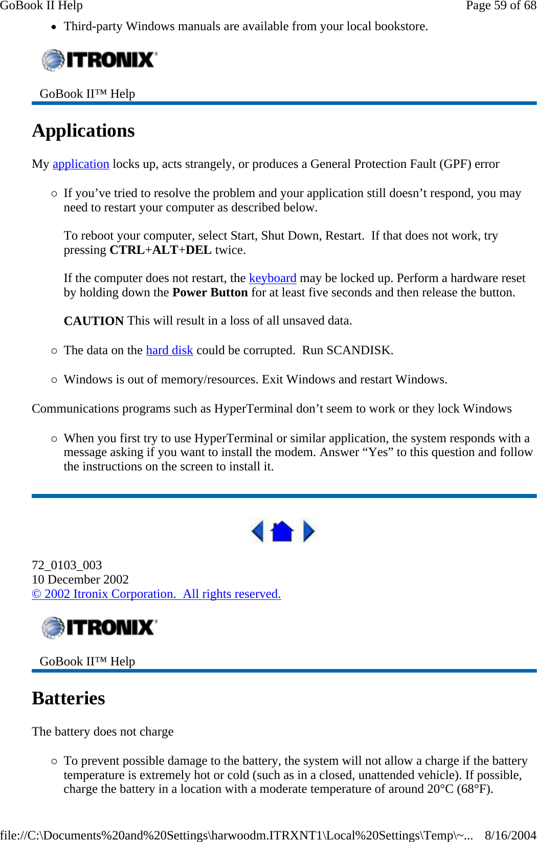 zThird-party Windows manuals are available from your local bookstore. Applications  My application locks up, acts strangely, or produces a General Protection Fault (GPF) error {If you’ve tried to resolve the problem and your application still doesn’t respond, you may need to restart your computer as described below.   To reboot your computer, select Start, Shut Down, Restart.  If that does not work, try pressing CTRL+ALT+DEL twice.  If the computer does not restart, the keyboard may be locked up. Perform a hardware reset by holding down the Power Button for at least five seconds and then release the button.    CAUTION This will result in a loss of all unsaved data. {The data on the hard disk could be corrupted.  Run SCANDISK. {Windows is out of memory/resources. Exit Windows and restart Windows. Communications programs such as HyperTerminal don’t seem to work or they lock Windows {When you first try to use HyperTerminal or similar application, the system responds with a message asking if you want to install the modem. Answer “Yes” to this question and follow the instructions on the screen to install it.  72_0103_003 10 December 2002 © 2002 Itronix Corporation.  All rights reserved. Batteries   The battery does not charge {To prevent possible damage to the battery, the system will not allow a charge if the battery temperature is extremely hot or cold (such as in a closed, unattended vehicle). If possible, charge the battery in a location with a moderate temperature of around 20°C (68°F). GoBook II™ Help    GoBook II™ Help   Page 59 of 68GoBook II Help8/16/2004file://C:\Documents%20and%20Settings\harwoodm.ITRXNT1\Local%20Settings\Temp\~...