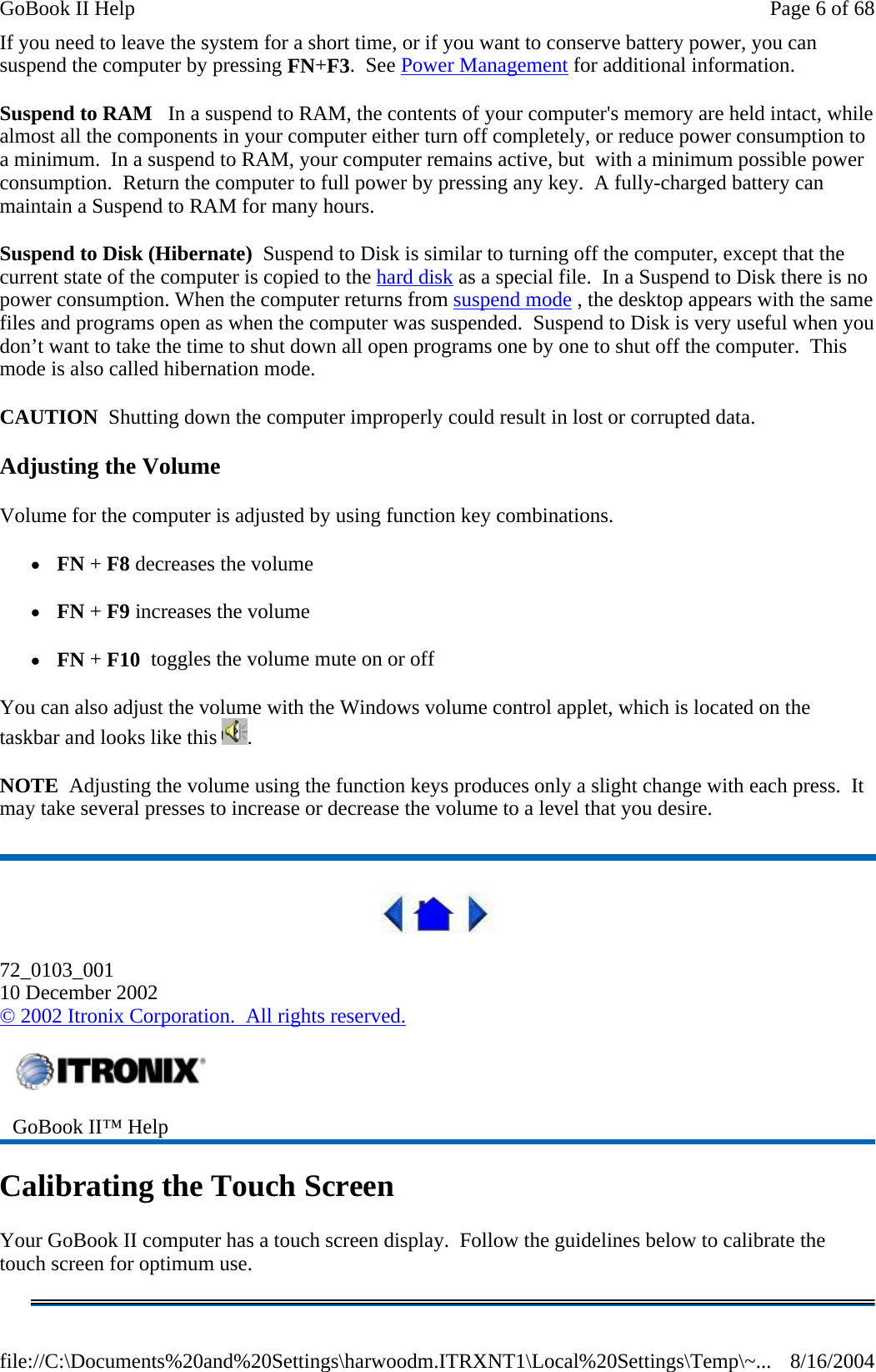 If you need to leave the system for a short time, or if you want to conserve battery power, you can suspend the computer by pressing FN+F3.  See Power Management for additional information. Suspend to RAM   In a suspend to RAM, the contents of your computer&apos;s memory are held intact, while almost all the components in your computer either turn off completely, or reduce power consumption to a minimum.  In a suspend to RAM, your computer remains active, but  with a minimum possible power consumption.  Return the computer to full power by pressing any key.  A fully-charged battery can maintain a Suspend to RAM for many hours. Suspend to Disk (Hibernate)  Suspend to Disk is similar to turning off the computer, except that the current state of the computer is copied to the hard disk as a special file.  In a Suspend to Disk there is no power consumption. When the computer returns from suspend mode , the desktop appears with the same files and programs open as when the computer was suspended.  Suspend to Disk is very useful when you don’t want to take the time to shut down all open programs one by one to shut off the computer.  This mode is also called hibernation mode. CAUTION  Shutting down the computer improperly could result in lost or corrupted data. Adjusting the Volume Volume for the computer is adjusted by using function key combinations.   z FN + F8 decreases the volume   z FN + F9 increases the volume z FN + F10  toggles the volume mute on or off You can also adjust the volume with the Windows volume control applet, which is located on the taskbar and looks like this  . NOTE  Adjusting the volume using the function keys produces only a slight change with each press.  It may take several presses to increase or decrease the volume to a level that you desire.    72_0103_001 10 December 2002 © 2002 Itronix Corporation.  All rights reserved. Calibrating the Touch Screen Your GoBook II computer has a touch screen display.  Follow the guidelines below to calibrate the touch screen for optimum use.  GoBook II™ Help Page 6 of 68GoBook II Help8/16/2004file://C:\Documents%20and%20Settings\harwoodm.ITRXNT1\Local%20Settings\Temp\~...
