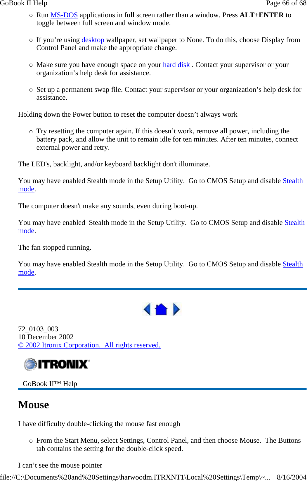 {Run MS-DOS applications in full screen rather than a window. Press ALT+ENTER to toggle between full screen and window mode. {If you’re using desktop wallpaper, set wallpaper to None. To do this, choose Display from Control Panel and make the appropriate change. {Make sure you have enough space on your hard disk . Contact your supervisor or your organization’s help desk for assistance. {Set up a permanent swap file. Contact your supervisor or your organization’s help desk for assistance. Holding down the Power button to reset the computer doesn’t always work {Try resetting the computer again. If this doesn’t work, remove all power, including the battery pack, and allow the unit to remain idle for ten minutes. After ten minutes, connect external power and retry. The LED&apos;s, backlight, and/or keyboard backlight don&apos;t illuminate. You may have enabled Stealth mode in the Setup Utility.  Go to CMOS Setup and disable Stealth mode. The computer doesn&apos;t make any sounds, even during boot-up. You may have enabled  Stealth mode in the Setup Utility.  Go to CMOS Setup and disable Stealth mode. The fan stopped running. You may have enabled Stealth mode in the Setup Utility.  Go to CMOS Setup and disable Stealth mode.  72_0103_003 10 December 2002 © 2002 Itronix Corporation.  All rights reserved. Mouse  I have difficulty double-clicking the mouse fast enough {From the Start Menu, select Settings, Control Panel, and then choose Mouse.  The Buttons tab contains the setting for the double-click speed. I can’t see the mouse pointer  GoBook II™ Help   Page 66 of 68GoBook II Help8/16/2004file://C:\Documents%20and%20Settings\harwoodm.ITRXNT1\Local%20Settings\Temp\~...
