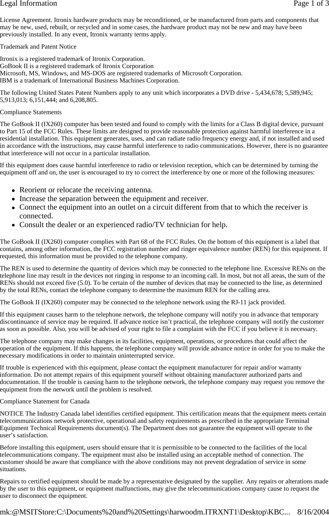 License Agreement. Itronix hardware products may be reconditioned, or be manufactured from parts and components that may be new, used, rebuilt, or recycled and in some cases, the hardware product may not be new and may have been previously installed. In any event, Itronix warranty terms apply.  Trademark and Patent Notice Itronix is a registered trademark of Itronix Corporation. GoBook II is a registered trademark of Itronix Corporation Microsoft, MS, Windows, and MS-DOS are registered trademarks of Microsoft Corporation. IBM is a trademark of International Business Machines Corporation. The following United States Patent Numbers apply to any unit which incorporates a DVD drive - 5,434,678; 5,589,945; 5,913,013; 6,151,444; and 6,208,805. Compliance Statements The GoBook II (IX260) computer has been tested and found to comply with the limits for a Class B digital device, pursuant to Part 15 of the FCC Rules. These limits are designed to provide reasonable protection against harmful interference in a residential installation. This equipment generates, uses, and can radiate radio frequency energy and, if not installed and used in accordance with the instructions, may cause harmful interference to radio communications. However, there is no guarantee that interference will not occur in a particular installation. If this equipment does cause harmful interference to radio or television reception, which can be determined by turning the equipment off and on, the user is encouraged to try to correct the interference by one or more of the following measures: zReorient or relocate the receiving antenna.  zIncrease the separation between the equipment and receiver.  zConnect the equipment into an outlet on a circuit different from that to which the receiver is connected.  zConsult the dealer or an experienced radio/TV technician for help. The GoBook II (IX260) computer complies with Part 68 of the FCC Rules. On the bottom of this equipment is a label that contains, among other information, the FCC registration number and ringer equivalence number (REN) for this equipment. If requested, this information must be provided to the telephone company. The REN is used to determine the quantity of devices which may be connected to the telephone line. Excessive RENs on the telephone line may result in the devices not ringing in response to an incoming call. In most, but not all areas, the sum of the RENs should not exceed five (5.0). To be certain of the number of devices that may be connected to the line, as determined by the total RENs, contact the telephone company to determine the maximum REN for the calling area. The GoBook II (IX260) computer may be connected to the telephone network using the RJ-11 jack provided. If this equipment causes harm to the telephone network, the telephone company will notify you in advance that temporary discontinuance of service may be required. If advance notice isn’t practical, the telephone company will notify the customer as soon as possible. Also, you will be advised of your right to file a complaint with the FCC if you believe it is necessary. The telephone company may make changes in its facilities, equipment, operations, or procedures that could affect the operation of the equipment. If this happens, the telephone company will provide advance notice in order for you to make the necessary modifications in order to maintain uninterrupted service. If trouble is experienced with this equipment, please contact the equipment manufacturer for repair and/or warranty information. Do not attempt repairs of this equipment yourself without obtaining manufacturer authorized parts and documentation. If the trouble is causing harm to the telephone network, the telephone company may request you remove the equipment from the network until the problem is resolved. Compliance Statement for Canada NOTICE The Industry Canada label identifies certified equipment. This certification means that the equipment meets certain telecommunications network protective, operational and safety requirements as prescribed in the appropriate Terminal Equipment Technical Requirements document(s). The Department does not guarantee the equipment will operate to the user’s satisfaction. Before installing this equipment, users should ensure that it is permissible to be connected to the facilities of the local telecommunications company. The equipment must also be installed using an acceptable method of connection. The customer should be aware that compliance with the above conditions may not prevent degradation of service in some situations. Repairs to certified equipment should be made by a representative designated by the supplier. Any repairs or alterations made by the user to this equipment, or equipment malfunctions, may give the telecommunications company cause to request the user to disconnect the equipment. Page 1 of 3Legal Information8/16/2004mk:@MSITStore:C:\Documents%20and%20Settings\harwoodm.ITRXNT1\Desktop\KBC...