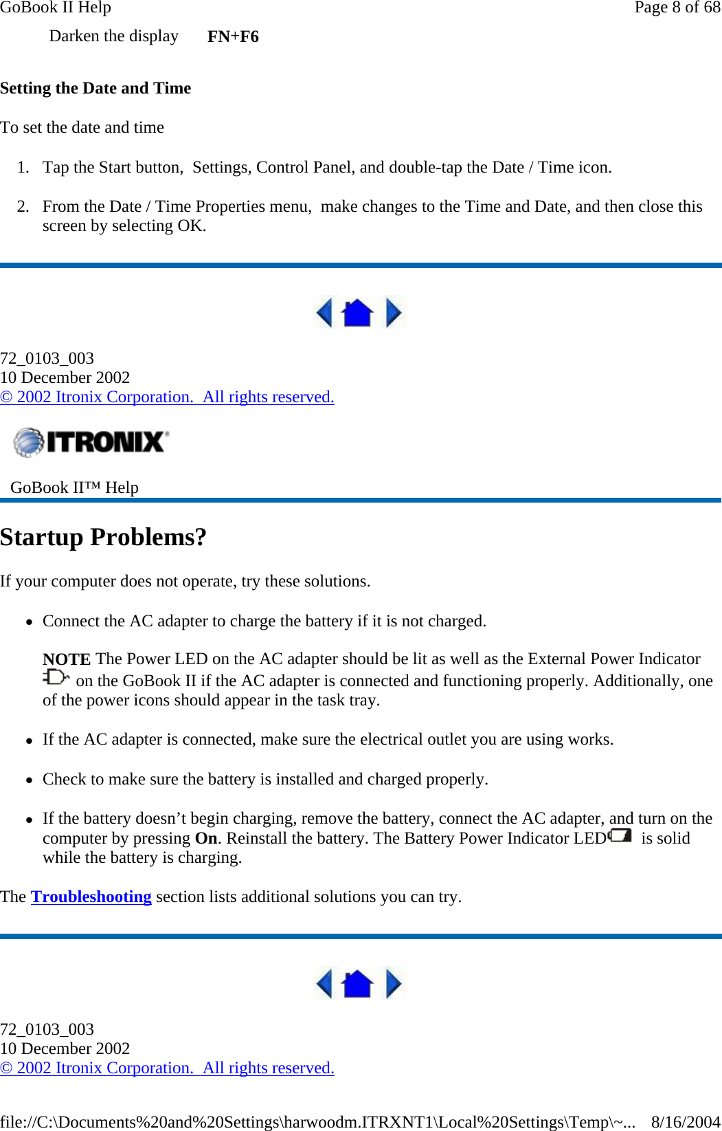Setting the Date and Time To set the date and time  1. Tap the Start button,  Settings, Control Panel, and double-tap the Date / Time icon. 2. From the Date / Time Properties menu,  make changes to the Time and Date, and then close this screen by selecting OK.   72_0103_003 10 December 2002 © 2002 Itronix Corporation.  All rights reserved. Startup Problems? If your computer does not operate, try these solutions.  zConnect the AC adapter to charge the battery if it is not charged.  NOTE The Power LED on the AC adapter should be lit as well as the External Power Indicator  on the GoBook II if the AC adapter is connected and functioning properly. Additionally, one of the power icons should appear in the task tray.     zIf the AC adapter is connected, make sure the electrical outlet you are using works. zCheck to make sure the battery is installed and charged properly.   zIf the battery doesn’t begin charging, remove the battery, connect the AC adapter, and turn on the computer by pressing On. Reinstall the battery. The Battery Power Indicator LED   is solid while the battery is charging. The Troubleshooting section lists additional solutions you can try.  72_0103_003 10 December 2002 © 2002 Itronix Corporation.  All rights reserved.Darken the display  FN+F6  GoBook II™ Help   Page 8 of 68GoBook II Help8/16/2004file://C:\Documents%20and%20Settings\harwoodm.ITRXNT1\Local%20Settings\Temp\~...