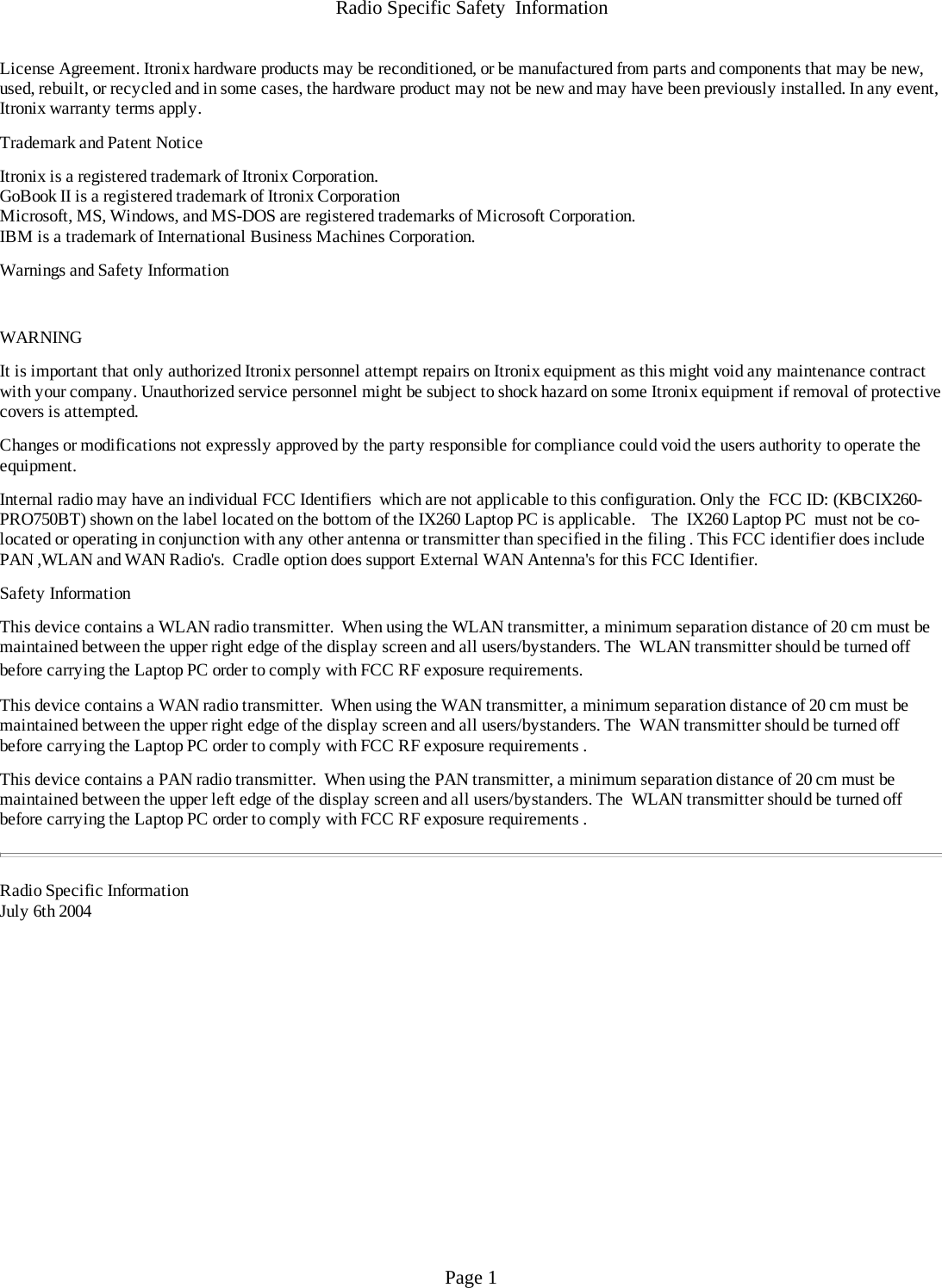 Radio Specific Safety  InformationLicense Agreement. Itronix hardware products may be reconditioned, or be manufactured from parts and components that may be new, used, rebuilt, or recycled and in some cases, the hardware product may not be new and may have been previously installed. In any event, Itronix warranty terms apply.  Trademark and Patent Notice Itronix is a registered trademark of Itronix Corporation.GoBook II is a registered trademark of Itronix CorporationMicrosoft, MS, Windows, and MS-DOS are registered trademarks of Microsoft Corporation.IBM is a trademark of International Business Machines Corporation. Warnings and Safety Information  WARNING  It is important that only authorized Itronix personnel attempt repairs on Itronix equipment as this might void any maintenance contract with your company. Unauthorized service personnel might be subject to shock hazard on some Itronix equipment if removal of protective covers is attempted. Changes or modifications not expressly approved by the party responsible for compliance could void the users authority to operate the equipment. Internal radio may have an individual FCC Identifiers  which are not applicable to this configuration. Only the  FCC ID: (KBCIX260-PRO750BT) shown on the label located on the bottom of the IX260 Laptop PC is applicable.    The  IX260 Laptop PC  must not be co-located or operating in conjunction with any other antenna or transmitter than specified in the filing . This FCC identifier does include PAN ,WLAN and WAN Radio&apos;s.  Cradle option does support External WAN Antenna&apos;s for this FCC Identifier.   Safety Information This device contains a WLAN radio transmitter.  When using the WLAN transmitter, a minimum separation distance of 20 cm must be maintained between the upper right edge of the display screen and all users/bystanders. The  WLAN transmitter should be turned off before carrying the Laptop PC order to comply with FCC RF exposure requirements.  This device contains a WAN radio transmitter.  When using the WAN transmitter, a minimum separation distance of 20 cm must be maintained between the upper right edge of the display screen and all users/bystanders. The  WAN transmitter should be turned off before carrying the Laptop PC order to comply with FCC RF exposure requirements . This device contains a PAN radio transmitter.  When using the PAN transmitter, a minimum separation distance of 20 cm must be maintained between the upper left edge of the display screen and all users/bystanders. The  WLAN transmitter should be turned off before carrying the Laptop PC order to comply with FCC RF exposure requirements .    Radio Specific InformationJuly 6th 2004 Page 1