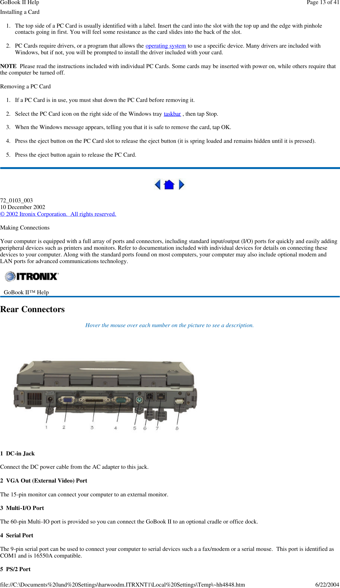 Installing a Card 1. The top side of a PC Card is usually identified with a label. Insert the card into the slot with the top up and the edge with pinhole contacts going in first. You will feel some resistance as the card slides into the back of the slot. 2. PC Cards require drivers, or a program that allows the operating system to use a specific device. Many drivers are included with Windows, but if not, you will be prompted to install the driver included with your card. NOTE  Please read the instructions included with individual PC Cards. Some cards may be inserted with power on, while others require that the computer be turned off.  Removing a PC Card 1. If a PC Card is in use, you must shut down the PC Card before removing it. 2. Select the PC Card icon on the right side of the Windows tray taskbar , then tap Stop.  3. When the Windows message appears, telling you that it is safe to remove the card, tap OK. 4. Press the eject button on the PC Card slot to release the eject button (it is spring loaded and remains hidden until it is pressed).  5. Press the eject button again to release the PC Card.  72_0103_003 10 December 2002 © 2002 Itronix Corporation.  All rights reserved. Making Connections Your computer is equipped with a full array of ports and connectors, including standard input/output (I/O) ports for quickly and easily adding peripheral devices such as printers and monitors. Refer to documentation included with individual devices for details on connecting these devices to your computer. Along with the standard ports found on most computers, your computer may also include optional modem and LAN ports for advanced communications technology. Rear Connectors Hover the mouse over each number on the picture to see a description.  1  DC-in Jack Connect the DC power cable from the AC adapter to this jack. 2  VGA Out (External Video) Port The 15-pin monitor can connect your computer to an external monitor.  3  Multi-I/O Port The 60-pin Multi-IO port is provided so you can connect the GoBook II to an optional cradle or office dock. 4  Serial Port The 9-pin serial port can be used to connect your computer to serial devices such a a fax/modem or a serial mouse.  This port is identified as COM1 and is 16550A compatible. 5  PS/2 Port  GoBook II™ Help    Page 13 of 41GoBook II Help6/22/2004file://C:\Documents%20and%20Settings\harwoodm.ITRXNT1\Local%20Settings\Temp\~hh4848.htm