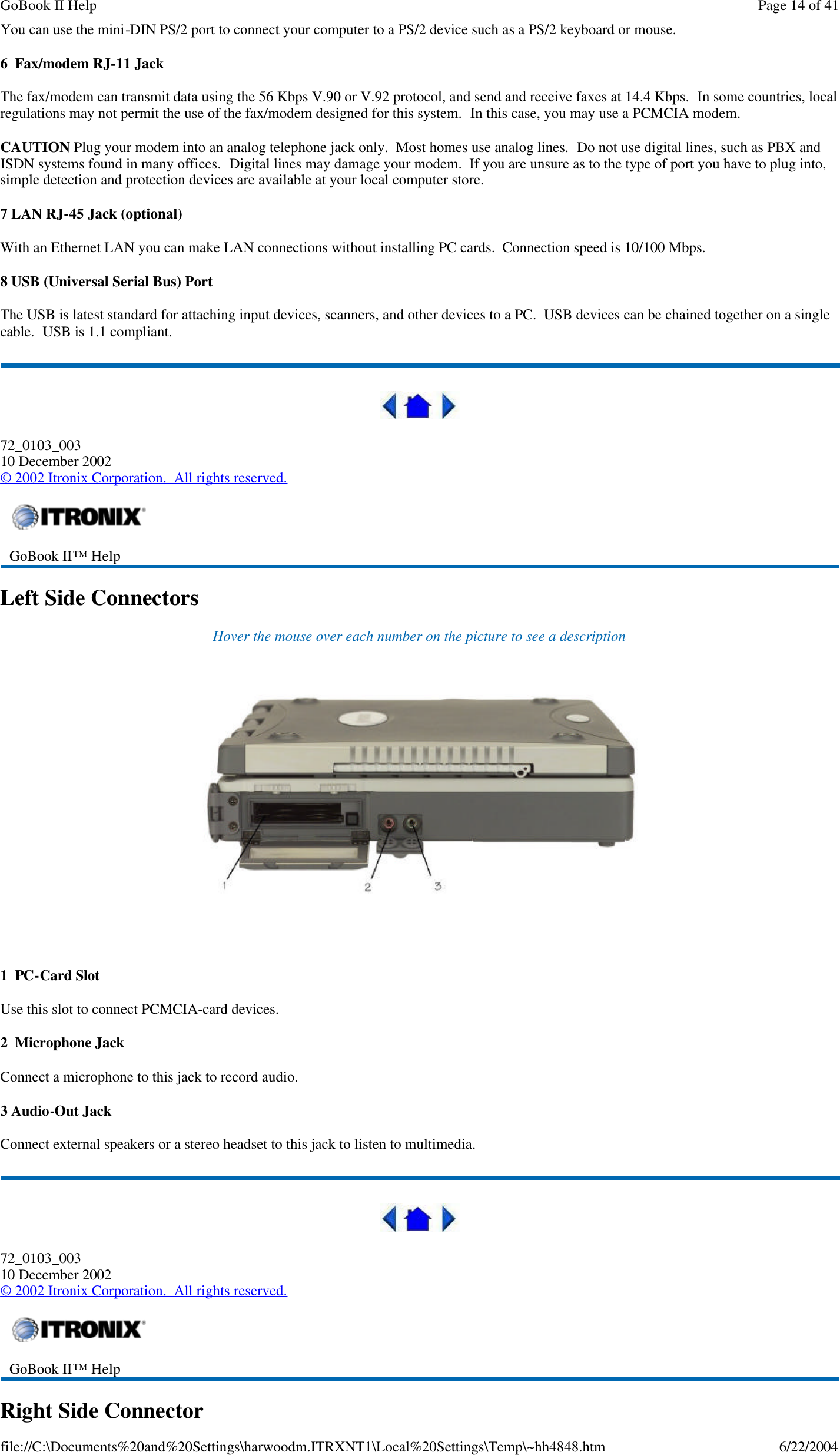 You can use the mini-DIN PS/2 port to connect your computer to a PS/2 device such as a PS/2 keyboard or mouse. 6  Fax/modem RJ-11 Jack The fax/modem can transmit data using the 56 Kbps V.90 or V.92 protocol, and send and receive faxes at 14.4 Kbps.  In some countries, local regulations may not permit the use of the fax/modem designed for this system.  In this case, you may use a PCMCIA modem. CAUTION Plug your modem into an analog telephone jack only.  Most homes use analog lines.  Do not use digital lines, such as PBX and ISDN systems found in many offices.  Digital lines may damage your modem.  If you are unsure as to the type of port you have to plug into, simple detection and protection devices are available at your local computer store. 7 LAN RJ-45 Jack (optional) With an Ethernet LAN you can make LAN connections without installing PC cards.  Connection speed is 10/100 Mbps. 8 USB (Universal Serial Bus) Port The USB is latest standard for attaching input devices, scanners, and other devices to a PC.  USB devices can be chained together on a single cable.  USB is 1.1 compliant.  72_0103_003 10 December 2002 © 2002 Itronix Corporation.  All rights reserved. Left Side Connectors Hover the mouse over each number on the picture to see a description    1  PC-Card Slot Use this slot to connect PCMCIA-card devices. 2  Microphone Jack Connect a microphone to this jack to record audio. 3 Audio-Out Jack Connect external speakers or a stereo headset to this jack to listen to multimedia.  72_0103_003 10 December 2002 © 2002 Itronix Corporation.  All rights reserved. Right Side Connector  GoBook II™ Help     GoBook II™ Help    Page 14 of 41GoBook II Help6/22/2004file://C:\Documents%20and%20Settings\harwoodm.ITRXNT1\Local%20Settings\Temp\~hh4848.htm