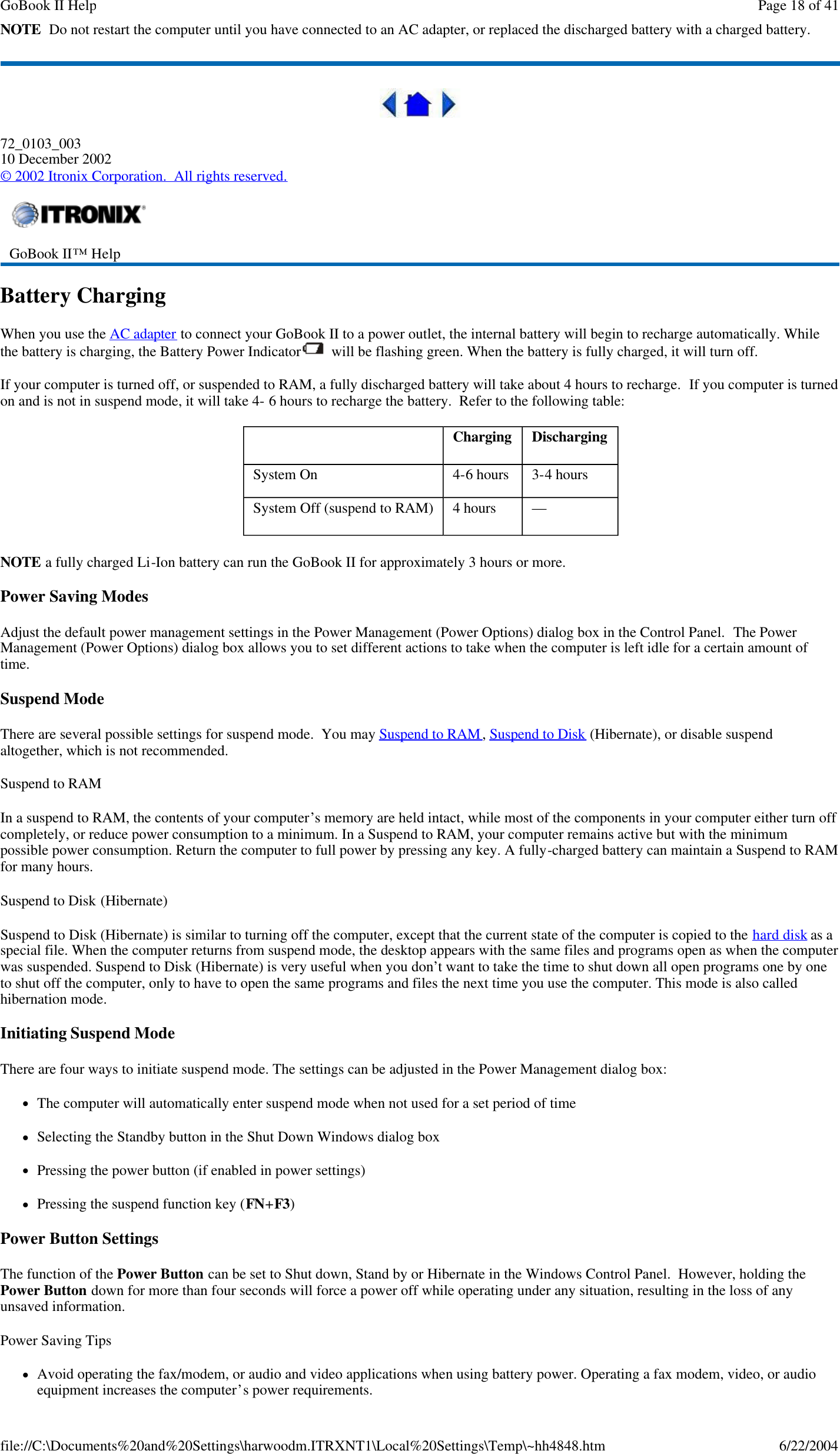 NOTE  Do not restart the computer until you have connected to an AC adapter, or replaced the discharged battery with a charged battery.  72_0103_003 10 December 2002 © 2002 Itronix Corporation.  All rights reserved. Battery Charging When you use the AC adapter to connect your GoBook II to a power outlet, the internal battery will begin to recharge automatically. While the battery is charging, the Battery Power Indicator   will be flashing green. When the battery is fully charged, it will turn off. If your computer is turned off, or suspended to RAM, a fully discharged battery will take about 4 hours to recharge.  If you computer is turned on and is not in suspend mode, it will take 4- 6 hours to recharge the battery.  Refer to the following table: NOTE a fully charged Li-Ion battery can run the GoBook II for approximately 3 hours or more. Power Saving Modes Adjust the default power management settings in the Power Management (Power Options) dialog box in the Control Panel.  The Power Management (Power Options) dialog box allows you to set different actions to take when the computer is left idle for a certain amount of time. Suspend Mode There are several possible settings for suspend mode.  You may Suspend to RAM, Suspend to Disk (Hibernate), or disable suspend altogether, which is not recommended. Suspend to RAM  In a suspend to RAM, the contents of your computer’s memory are held intact, while most of the components in your computer either turn off completely, or reduce power consumption to a minimum. In a Suspend to RAM, your computer remains active but with the minimum possible power consumption. Return the computer to full power by pressing any key. A fully-charged battery can maintain a Suspend to RAM for many hours.  Suspend to Disk (Hibernate)  Suspend to Disk (Hibernate) is similar to turning off the computer, except that the current state of the computer is copied to the hard disk as a special file. When the computer returns from suspend mode, the desktop appears with the same files and programs open as when the computer was suspended. Suspend to Disk (Hibernate) is very useful when you don’t want to take the time to shut down all open programs one by one to shut off the computer, only to have to open the same programs and files the next time you use the computer. This mode is also called hibernation mode. Initiating Suspend Mode There are four ways to initiate suspend mode. The settings can be adjusted in the Power Management dialog box: lThe computer will automatically enter suspend mode when not used for a set period of time lSelecting the Standby button in the Shut Down Windows dialog box lPressing the power button (if enabled in power settings) lPressing the suspend function key (FN+F3) Power Button Settings The function of the Power Button can be set to Shut down, Stand by or Hibernate in the Windows Control Panel.  However, holding the Power Button down for more than four seconds will force a power off while operating under any situation, resulting in the loss of any unsaved information. Power Saving Tips lAvoid operating the fax/modem, or audio and video applications when using battery power. Operating a fax modem, video, or audio equipment increases the computer’s power requirements.  GoBook II™ Help       Charging  Discharging System On   4-6 hours   3-4 hours System Off (suspend to RAM)  4 hours   —  Page 18 of 41GoBook II Help6/22/2004file://C:\Documents%20and%20Settings\harwoodm.ITRXNT1\Local%20Settings\Temp\~hh4848.htm