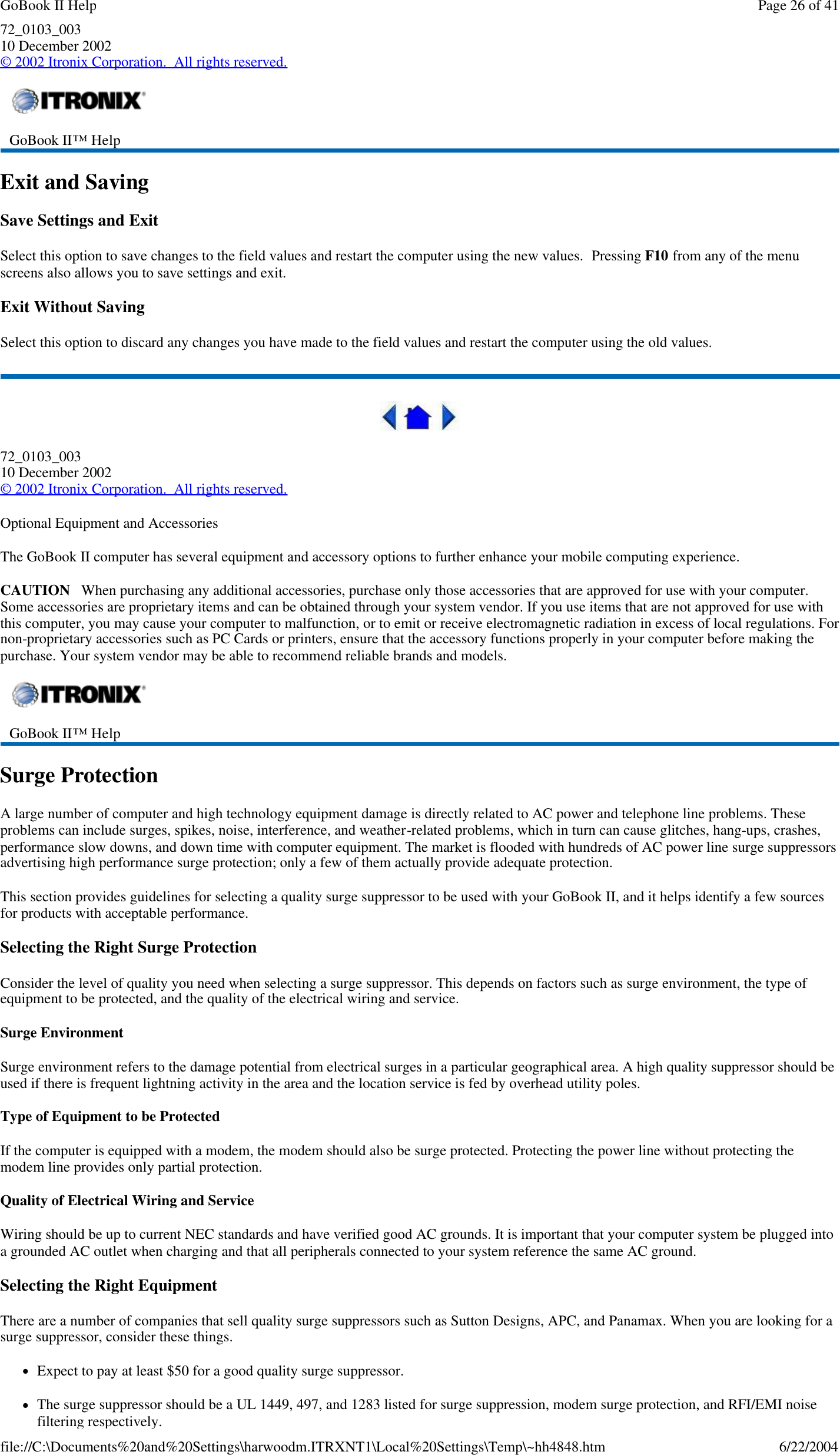72_0103_003 10 December 2002 © 2002 Itronix Corporation.  All rights reserved. Exit and Saving Save Settings and Exit Select this option to save changes to the field values and restart the computer using the new values.  Pressing F10 from any of the menu screens also allows you to save settings and exit. Exit Without Saving Select this option to discard any changes you have made to the field values and restart the computer using the old values.  72_0103_003 10 December 2002 © 2002 Itronix Corporation.  All rights reserved. Optional Equipment and Accessories The GoBook II computer has several equipment and accessory options to further enhance your mobile computing experience. CAUTION   When purchasing any additional accessories, purchase only those accessories that are approved for use with your computer. Some accessories are proprietary items and can be obtained through your system vendor. If you use items that are not approved for use with this computer, you may cause your computer to malfunction, or to emit or receive electromagnetic radiation in excess of local regulations. For non-proprietary accessories such as PC Cards or printers, ensure that the accessory functions properly in your computer before making the purchase. Your system vendor may be able to recommend reliable brands and models.  Surge Protection A large number of computer and high technology equipment damage is directly related to AC power and telephone line problems. These problems can include surges, spikes, noise, interference, and weather-related problems, which in turn can cause glitches, hang-ups, crashes, performance slow downs, and down time with computer equipment. The market is flooded with hundreds of AC power line surge suppressors advertising high performance surge protection; only a few of them actually provide adequate protection.  This section provides guidelines for selecting a quality surge suppressor to be used with your GoBook II, and it helps identify a few sources for products with acceptable performance. Selecting the Right Surge Protection Consider the level of quality you need when selecting a surge suppressor. This depends on factors such as surge environment, the type of equipment to be protected, and the quality of the electrical wiring and service.  Surge Environment Surge environment refers to the damage potential from electrical surges in a particular geographical area. A high quality suppressor should be used if there is frequent lightning activity in the area and the location service is fed by overhead utility poles. Type of Equipment to be Protected If the computer is equipped with a modem, the modem should also be surge protected. Protecting the power line without protecting the modem line provides only partial protection.  Quality of Electrical Wiring and Service Wiring should be up to current NEC standards and have verified good AC grounds. It is important that your computer system be plugged into a grounded AC outlet when charging and that all peripherals connected to your system reference the same AC ground.  Selecting the Right Equipment There are a number of companies that sell quality surge suppressors such as Sutton Designs, APC, and Panamax. When you are looking for a surge suppressor, consider these things. lExpect to pay at least $50 for a good quality surge suppressor. lThe surge suppressor should be a UL 1449, 497, and 1283 listed for surge suppression, modem surge protection, and RFI/EMI noise filtering respectively.  GoBook II™ Help     GoBook II™ Help  Page 26 of 41GoBook II Help6/22/2004file://C:\Documents%20and%20Settings\harwoodm.ITRXNT1\Local%20Settings\Temp\~hh4848.htm