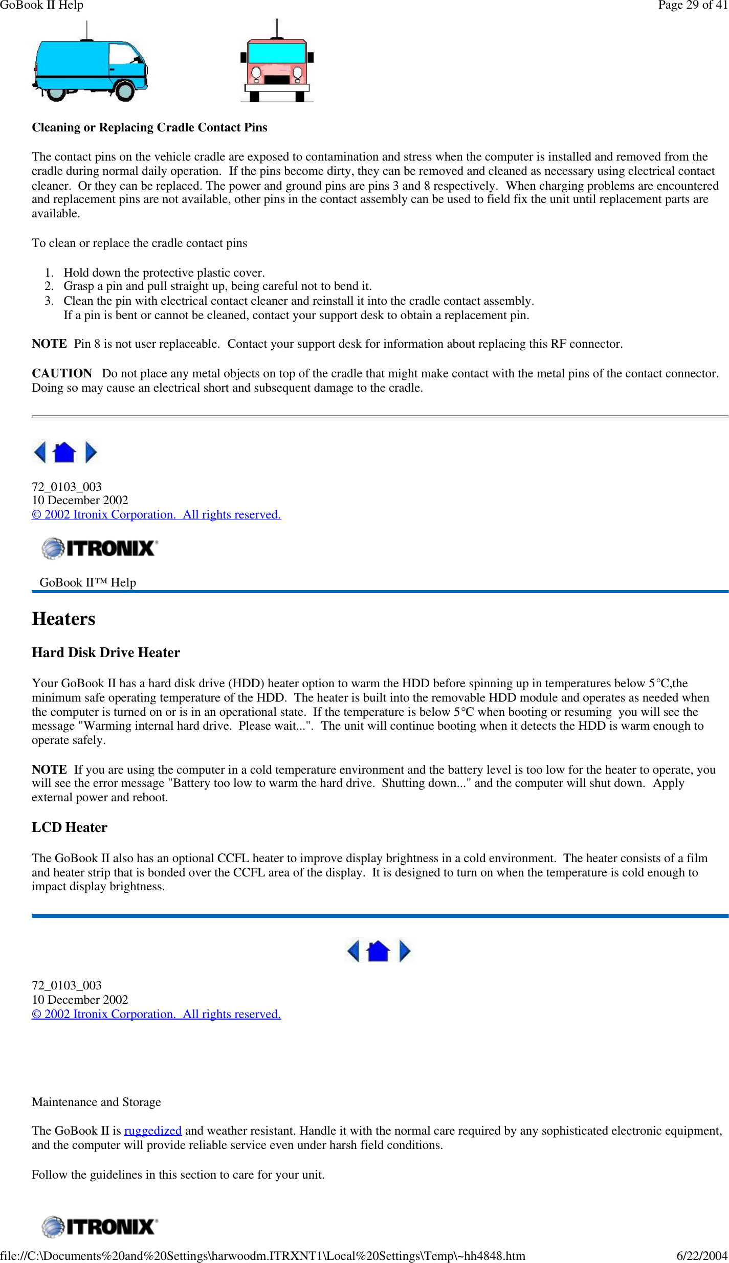                                Cleaning or Replacing Cradle Contact Pins The contact pins on the vehicle cradle are exposed to contamination and stress when the computer is installed and removed from the cradle during normal daily operation.  If the pins become dirty, they can be removed and cleaned as necessary using electrical contact cleaner.  Or they can be replaced. The power and ground pins are pins 3 and 8 respectively.  When charging problems are encountered and replacement pins are not available, other pins in the contact assembly can be used to field fix the unit until replacement parts are available. To clean or replace the cradle contact pins 1. Hold down the protective plastic cover.  2. Grasp a pin and pull straight up, being careful not to bend it.  3. Clean the pin with electrical contact cleaner and reinstall it into the cradle contact assembly. If a pin is bent or cannot be cleaned, contact your support desk to obtain a replacement pin. NOTE  Pin 8 is not user replaceable.  Contact your support desk for information about replacing this RF connector. CAUTION   Do not place any metal objects on top of the cradle that might make contact with the metal pins of the contact connector. Doing so may cause an electrical short and subsequent damage to the cradle.  72_0103_003 10 December 2002 © 2002 Itronix Corporation.  All rights reserved. Heaters Hard Disk Drive Heater Your GoBook II has a hard disk drive (HDD) heater option to warm the HDD before spinning up in temperatures below 5°C,the minimum safe operating temperature of the HDD.  The heater is built into the removable HDD module and operates as needed when the computer is turned on or is in an operational state.  If the temperature is below 5°C when booting or resuming  you will see the message &quot;Warming internal hard drive.  Please wait...&quot;.  The unit will continue booting when it detects the HDD is warm enough to operate safely. NOTE  If you are using the computer in a cold temperature environment and the battery level is too low for the heater to operate, you will see the error message &quot;Battery too low to warm the hard drive.  Shutting down...&quot; and the computer will shut down.  Apply external power and reboot. LCD Heater The GoBook II also has an optional CCFL heater to improve display brightness in a cold environment.  The heater consists of a film and heater strip that is bonded over the CCFL area of the display.  It is designed to turn on when the temperature is cold enough to impact display brightness.  72_0103_003 10 December 2002 © 2002 Itronix Corporation.  All rights reserved.     Maintenance and Storage The GoBook II is ruggedized and weather resistant. Handle it with the normal care required by any sophisticated electronic equipment, and the computer will provide reliable service even under harsh field conditions. Follow the guidelines in this section to care for your unit.   GoBook II™ Help     Page 29 of 41GoBook II Help6/22/2004file://C:\Documents%20and%20Settings\harwoodm.ITRXNT1\Local%20Settings\Temp\~hh4848.htm