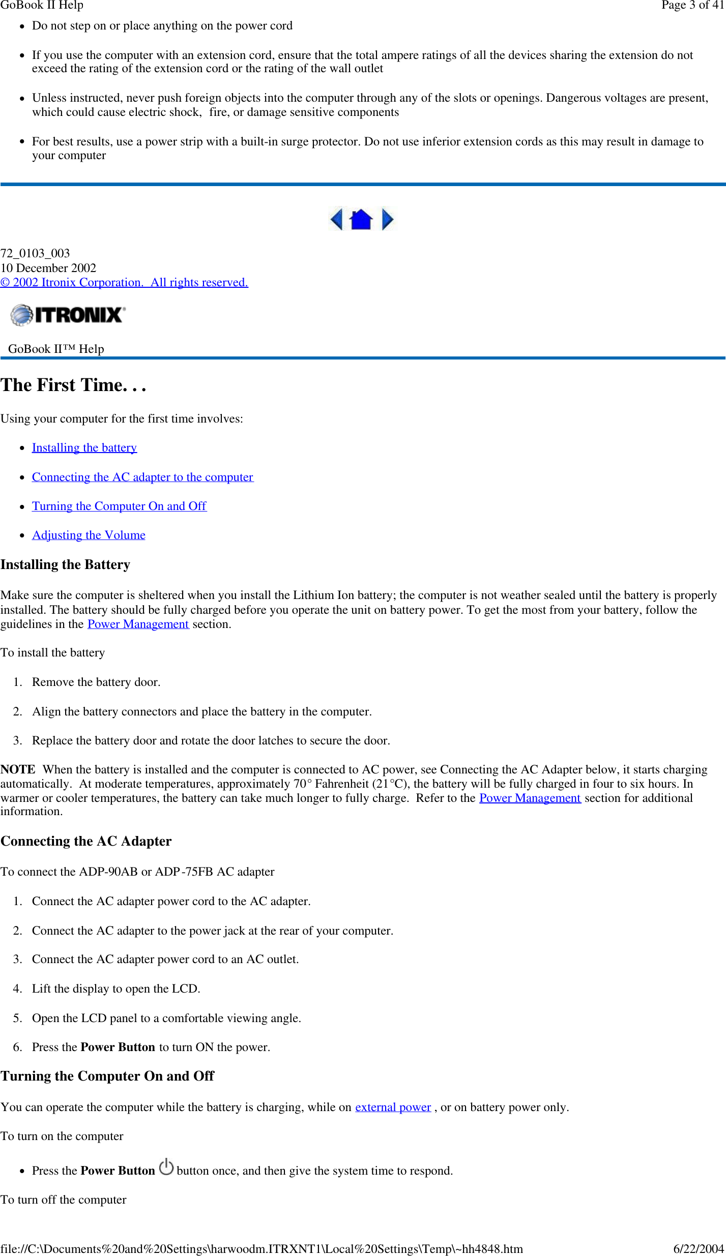 lDo not step on or place anything on the power cord lIf you use the computer with an extension cord, ensure that the total ampere ratings of all the devices sharing the extension do not exceed the rating of the extension cord or the rating of the wall outlet lUnless instructed, never push foreign objects into the computer through any of the slots or openings. Dangerous voltages are present, which could cause electric shock,  fire, or damage sensitive components lFor best results, use a power strip with a built-in surge protector. Do not use inferior extension cords as this may result in damage to your computer  72_0103_003 10 December 2002 © 2002 Itronix Corporation.  All rights reserved. The First Time. . . Using your computer for the first time involves: lInstalling the battery lConnecting the AC adapter to the computer  lTurning the Computer On and Off lAdjusting the Volume Installing the Battery Make sure the computer is sheltered when you install the Lithium Ion battery; the computer is not weather sealed until the battery is properly installed. The battery should be fully charged before you operate the unit on battery power. To get the most from your battery, follow the guidelines in the Power Management section. To install the battery 1. Remove the battery door. 2. Align the battery connectors and place the battery in the computer. 3. Replace the battery door and rotate the door latches to secure the door. NOTE  When the battery is installed and the computer is connected to AC power, see Connecting the AC Adapter below, it starts charging automatically.  At moderate temperatures, approximately 70° Fahrenheit (21°C), the battery will be fully charged in four to six hours. In warmer or cooler temperatures, the battery can take much longer to fully charge.  Refer to the Power Management section for additional information. Connecting the AC Adapter To connect the ADP-90AB or ADP-75FB AC adapter 1. Connect the AC adapter power cord to the AC adapter. 2. Connect the AC adapter to the power jack at the rear of your computer. 3. Connect the AC adapter power cord to an AC outlet. 4. Lift the display to open the LCD.  5. Open the LCD panel to a comfortable viewing angle. 6. Press the Power Button to turn ON the power. Turning the Computer On and Off You can operate the computer while the battery is charging, while on external power , or on battery power only. To turn on the computer       lPress the Power Button  button once, and then give the system time to respond.  To turn off the computer        GoBook II™ Help    Page 3 of 41GoBook II Help6/22/2004file://C:\Documents%20and%20Settings\harwoodm.ITRXNT1\Local%20Settings\Temp\~hh4848.htm