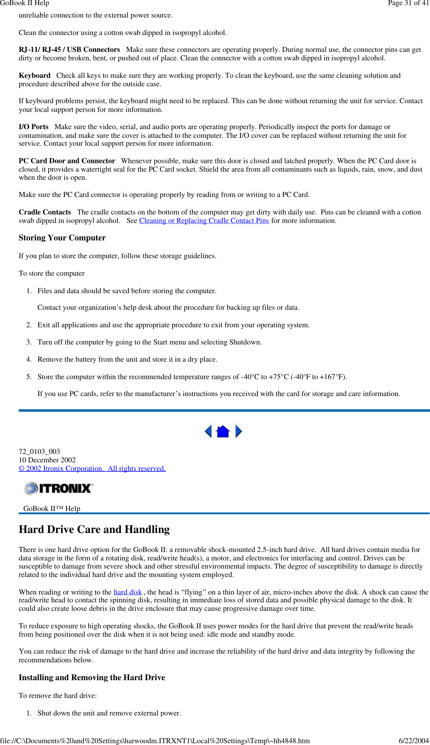 unreliable connection to the external power source. Clean the connector using a cotton swab dipped in isopropyl alcohol.  RJ-11/ RJ-45 / USB Connectors   Make sure these connectors are operating properly. During normal use, the connector pins can get dirty or become broken, bent, or pushed out of place. Clean the connector with a cotton swab dipped in isopropyl alcohol.  Keyboard   Check all keys to make sure they are working properly. To clean the keyboard, use the same cleaning solution and procedure described above for the outside case.  If keyboard problems persist, the keyboard might need to be replaced. This can be done without returning the unit for service. Contact your local support person for more information. I/O Ports   Make sure the video, serial, and audio ports are operating properly. Periodically inspect the ports for damage or contamination, and make sure the cover is attached to the computer. The I/O cover can be replaced without returning the unit for service. Contact your local support person for more information. PC Card Door and Connector   Whenever possible, make sure this door is closed and latched properly. When the PC Card door is closed, it provides a watertight seal for the PC Card socket. Shield the area from all contaminants such as liquids, rain, snow, and dust when the door is open.  Make sure the PC Card connector is operating properly by reading from or writing to a PC Card.  Cradle Contacts   The cradle contacts on the bottom of the computer may get dirty with daily use.  Pins can be cleaned with a cotton swab dipped in isopropyl alcohol.   See Cleaning or Replacing Cradle Contact Pins for more information. Storing Your Computer If you plan to store the computer, follow these storage guidelines.  To store the computer 1. Files and data should be saved before storing the computer.  Contact your organization’s help desk about the procedure for backing up files or data. 2. Exit all applications and use the appropriate procedure to exit from your operating system. 3. Turn off the computer by going to the Start menu and selecting Shutdown. 4. Remove the battery from the unit and store it in a dry place. 5. Store the computer within the recommended temperature ranges of -40°C to +75°C (-40°F to +167°F).   If you use PC cards, refer to the manufacturer’s instructions you received with the card for storage and care information.  72_0103_003 10 December 2002 © 2002 Itronix Corporation.  All rights reserved. Hard Drive Care and Handling There is one hard drive option for the GoBook II: a removable shock-mounted 2.5-inch hard drive.  All hard drives contain media for data storage in the form of a rotating disk, read/write head(s), a motor, and electronics for interfacing and control. Drives can be susceptible to damage from severe shock and other stressful environmental impacts. The degree of susceptibility to damage is directly related to the individual hard drive and the mounting system employed.  When reading or writing to the hard disk , the head is “flying” on a thin layer of air, micro-inches above the disk. A shock can cause the read/write head to contact the spinning disk, resulting in immediate loss of stored data and possible physical damage to the disk. It could also create loose debris in the drive enclosure that may cause progressive damage over time.   To reduce exposure to high operating shocks, the GoBook II uses power modes for the hard drive that prevent the read/write heads from being positioned over the disk when it is not being used: idle mode and standby mode. You can reduce the risk of damage to the hard drive and increase the reliability of the hard drive and data integrity by following the recommendations below. Installing and Removing the Hard Drive To remove the hard drive: 1.Shut down the unit and remove external power.  GoBook II™ Help    Page 31 of 41GoBook II Help6/22/2004file://C:\Documents%20and%20Settings\harwoodm.ITRXNT1\Local%20Settings\Temp\~hh4848.htm