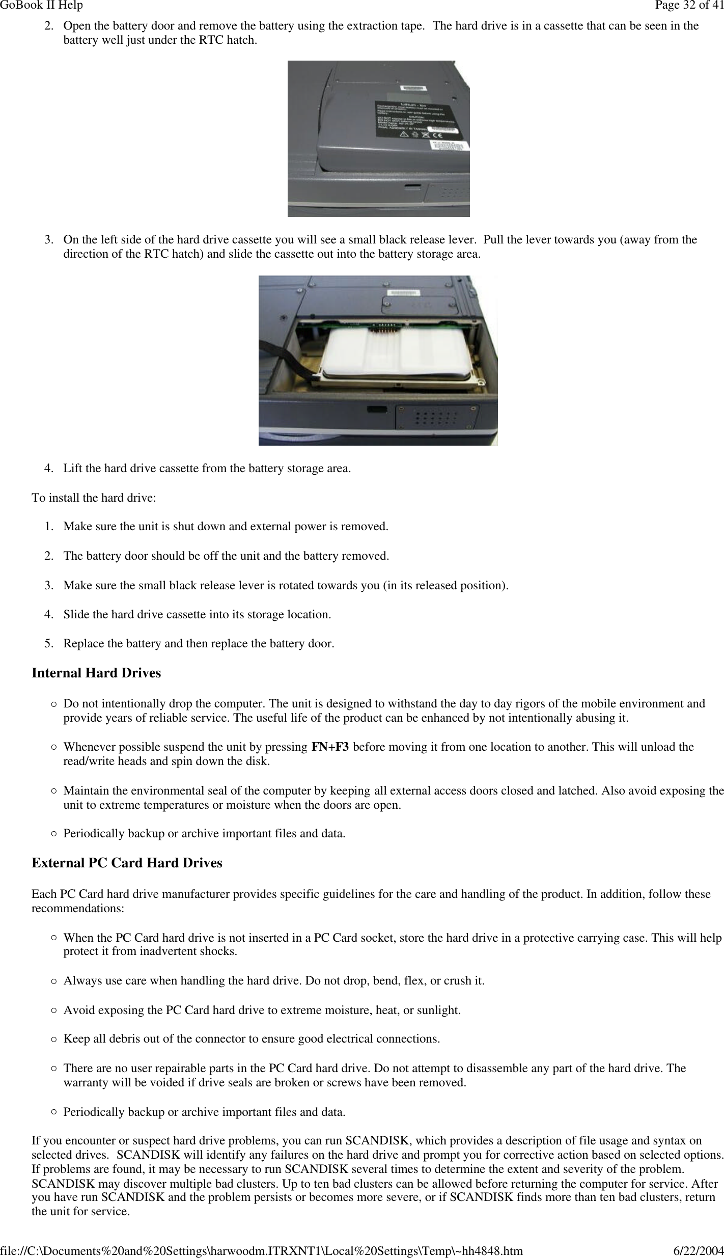 2. Open the battery door and remove the battery using the extraction tape.  The hard drive is in a cassette that can be seen in the battery well just under the RTC hatch.  3. On the left side of the hard drive cassette you will see a small black release lever.  Pull the lever towards you (away from the direction of the RTC hatch) and slide the cassette out into the battery storage area.  4. Lift the hard drive cassette from the battery storage area. To install the hard drive: 1. Make sure the unit is shut down and external power is removed. 2. The battery door should be off the unit and the battery removed. 3. Make sure the small black release lever is rotated towards you (in its released position). 4. Slide the hard drive cassette into its storage location. 5. Replace the battery and then replace the battery door. Internal Hard Drives ¡Do not intentionally drop the computer. The unit is designed to withstand the day to day rigors of the mobile environment and provide years of reliable service. The useful life of the product can be enhanced by not intentionally abusing it. ¡Whenever possible suspend the unit by pressing FN+F3 before moving it from one location to another. This will unload the read/write heads and spin down the disk. ¡Maintain the environmental seal of the computer by keeping all external access doors closed and latched. Also avoid exposing the unit to extreme temperatures or moisture when the doors are open. ¡Periodically backup or archive important files and data. External PC Card Hard Drives Each PC Card hard drive manufacturer provides specific guidelines for the care and handling of the product. In addition, follow these recommendations: ¡When the PC Card hard drive is not inserted in a PC Card socket, store the hard drive in a protective carrying case. This will help protect it from inadvertent shocks. ¡Always use care when handling the hard drive. Do not drop, bend, flex, or crush it. ¡Avoid exposing the PC Card hard drive to extreme moisture, heat, or sunlight. ¡Keep all debris out of the connector to ensure good electrical connections. ¡There are no user repairable parts in the PC Card hard drive. Do not attempt to disassemble any part of the hard drive. The warranty will be voided if drive seals are broken or screws have been removed. ¡Periodically backup or archive important files and data. If you encounter or suspect hard drive problems, you can run SCANDISK, which provides a description of file usage and syntax on selected drives.  SCANDISK will identify any failures on the hard drive and prompt you for corrective action based on selected options. If problems are found, it may be necessary to run SCANDISK several times to determine the extent and severity of the problem. SCANDISK may discover multiple bad clusters. Up to ten bad clusters can be allowed before returning the computer for service. After you have run SCANDISK and the problem persists or becomes more severe, or if SCANDISK finds more than ten bad clusters, return the unit for service. Page 32 of 41GoBook II Help6/22/2004file://C:\Documents%20and%20Settings\harwoodm.ITRXNT1\Local%20Settings\Temp\~hh4848.htm