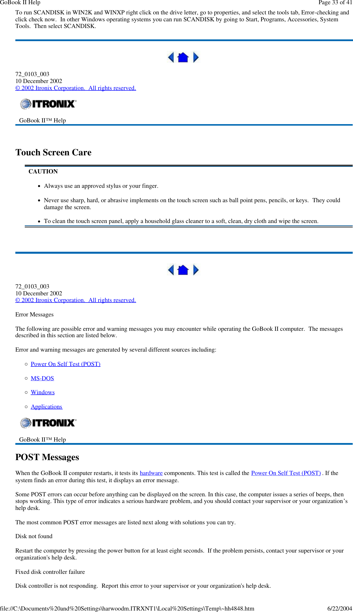To run SCANDISK in WIN2K and WINXP right click on the drive letter, go to properties, and select the tools tab, Error-checking and click check now.  In other Windows operating systems you can run SCANDISK by going to Start, Programs, Accessories, System Tools.  Then select SCANDISK.  72_0103_003 10 December 2002 © 2002 Itronix Corporation.  All rights reserved.   Touch Screen Care    72_0103_003 10 December 2002 © 2002 Itronix Corporation.  All rights reserved. Error Messages The following are possible error and warning messages you may encounter while operating the GoBook II computer.  The messages described in this section are listed below.  Error and warning messages are generated by several different sources including: ¡Power On Self Test (POST) ¡MS-DOS  ¡Windows ¡Applications POST Messages When the GoBook II computer restarts, it tests its hardware components. This test is called the Power On Self Test (POST) . If the system finds an error during this test, it displays an error message.  Some POST errors can occur before anything can be displayed on the screen. In this case, the computer issues a series of beeps, then stops working. This type of error indicates a serious hardware problem, and you should contact your supervisor or your organization’s help desk. The most common POST error messages are listed next along with solutions you can try. Disk not found Restart the computer by pressing the power button for at least eight seconds.  If the problem persists, contact your supervisor or your organization&apos;s help desk. Fixed disk controller failure Disk controller is not responding.  Report this error to your supervisor or your organization&apos;s help desk.  GoBook II™ Help    CAUTION lAlways use an approved stylus or your finger. lNever use sharp, hard, or abrasive implements on the touch screen such as ball point pens, pencils, or keys.  They could damage the screen. lTo clean the touch screen panel, apply a household glass cleaner to a soft, clean, dry cloth and wipe the screen.  GoBook II™ Help    Page 33 of 41GoBook II Help6/22/2004file://C:\Documents%20and%20Settings\harwoodm.ITRXNT1\Local%20Settings\Temp\~hh4848.htm