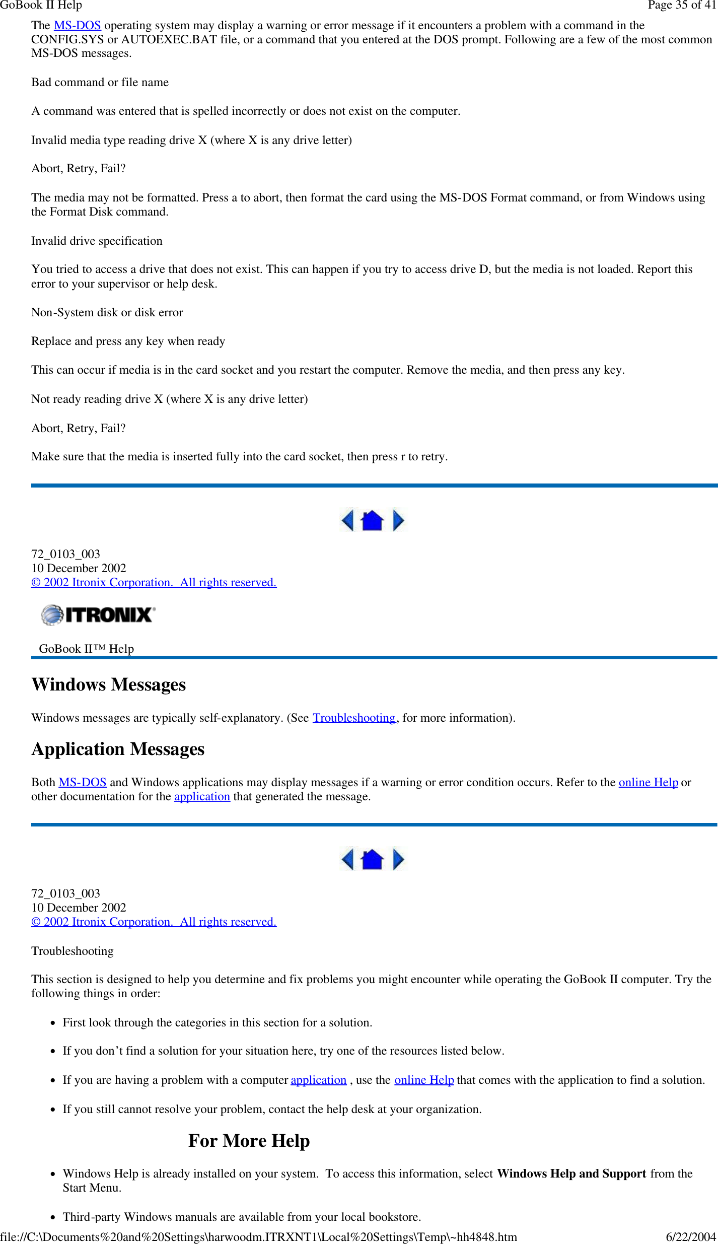 The MS-DOS operating system may display a warning or error message if it encounters a problem with a command in the CONFIG.SYS or AUTOEXEC.BAT file, or a command that you entered at the DOS prompt. Following are a few of the most common MS-DOS messages.  Bad command or file name A command was entered that is spelled incorrectly or does not exist on the computer. Invalid media type reading drive X (where X is any drive letter) Abort, Retry, Fail? The media may not be formatted. Press a to abort, then format the card using the MS-DOS Format command, or from Windows using the Format Disk command. Invalid drive specification You tried to access a drive that does not exist. This can happen if you try to access drive D, but the media is not loaded. Report this error to your supervisor or help desk. Non-System disk or disk error Replace and press any key when ready This can occur if media is in the card socket and you restart the computer. Remove the media, and then press any key. Not ready reading drive X (where X is any drive letter) Abort, Retry, Fail? Make sure that the media is inserted fully into the card socket, then press r to retry.   72_0103_003 10 December 2002 © 2002 Itronix Corporation.  All rights reserved. Windows Messages Windows messages are typically self-explanatory. (See Troubleshooting, for more information). Application Messages Both MS-DOS and Windows applications may display messages if a warning or error condition occurs. Refer to the online Help or other documentation for the application that generated the message.  72_0103_003 10 December 2002 © 2002 Itronix Corporation.  All rights reserved. Troubleshooting This section is designed to help you determine and fix problems you might encounter while operating the GoBook II computer. Try the following things in order:  lFirst look through the categories in this section for a solution.  lIf you don’t find a solution for your situation here, try one of the resources listed below. lIf you are having a problem with a computer application , use the online Help that comes with the application to find a solution. lIf you still cannot resolve your problem, contact the help desk at your organization. For More Help lWindows Help is already installed on your system.  To access this information, select Windows Help and Support from the Start Menu. lThird-party Windows manuals are available from your local bookstore.  GoBook II™ Help    Page 35 of 41GoBook II Help6/22/2004file://C:\Documents%20and%20Settings\harwoodm.ITRXNT1\Local%20Settings\Temp\~hh4848.htm