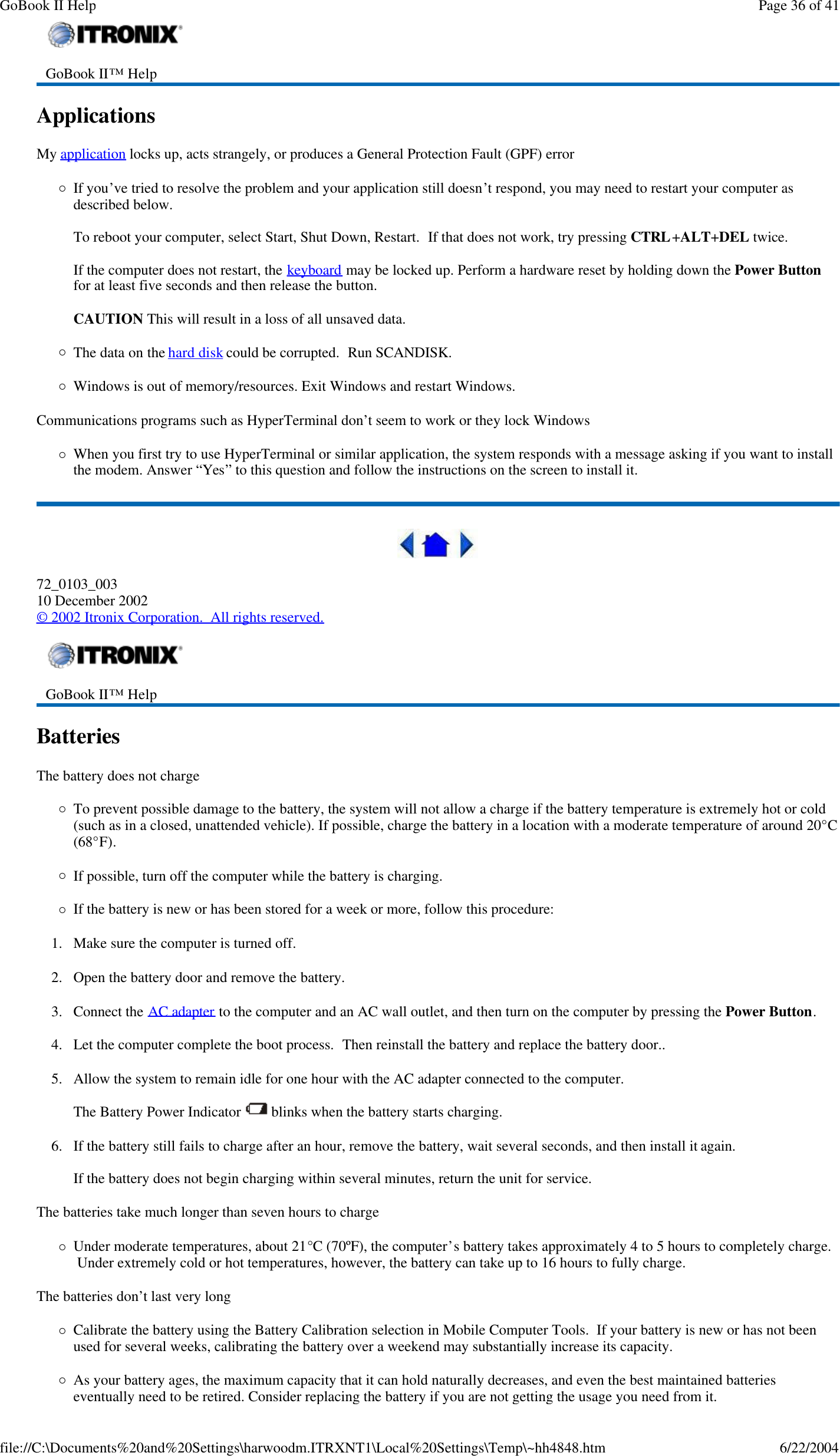 Applications  My application locks up, acts strangely, or produces a General Protection Fault (GPF) error ¡If you’ve tried to resolve the problem and your application still doesn’t respond, you may need to restart your computer as described below.   To reboot your computer, select Start, Shut Down, Restart.  If that does not work, try pressing CTRL+ALT+DEL twice.  If the computer does not restart, the keyboard may be locked up. Perform a hardware reset by holding down the Power Button for at least five seconds and then release the button.    CAUTION This will result in a loss of all unsaved data. ¡The data on the hard disk could be corrupted.  Run SCANDISK. ¡Windows is out of memory/resources. Exit Windows and restart Windows. Communications programs such as HyperTerminal don’t seem to work or they lock Windows ¡When you first try to use HyperTerminal or similar application, the system responds with a message asking if you want to install the modem. Answer “Yes” to this question and follow the instructions on the screen to install it.  72_0103_003 10 December 2002 © 2002 Itronix Corporation.  All rights reserved. Batteries   The battery does not charge ¡To prevent possible damage to the battery, the system will not allow a charge if the battery temperature is extremely hot or cold (such as in a closed, unattended vehicle). If possible, charge the battery in a location with a moderate temperature of around 20°C (68°F). ¡If possible, turn off the computer while the battery is charging. ¡If the battery is new or has been stored for a week or more, follow this procedure: 1. Make sure the computer is turned off. 2. Open the battery door and remove the battery. 3. Connect the AC adapter to the computer and an AC wall outlet, and then turn on the computer by pressing the Power Button. 4. Let the computer complete the boot process.  Then reinstall the battery and replace the battery door.. 5. Allow the system to remain idle for one hour with the AC adapter connected to the computer.  The Battery Power Indicator   blinks when the battery starts charging. 6. If the battery still fails to charge after an hour, remove the battery, wait several seconds, and then install it again.  If the battery does not begin charging within several minutes, return the unit for service. The batteries take much longer than seven hours to charge ¡Under moderate temperatures, about 21°C (70ºF), the computer’s battery takes approximately 4 to 5 hours to completely charge.  Under extremely cold or hot temperatures, however, the battery can take up to 16 hours to fully charge.  The batteries don’t last very long ¡Calibrate the battery using the Battery Calibration selection in Mobile Computer Tools.  If your battery is new or has not been used for several weeks, calibrating the battery over a weekend may substantially increase its capacity. ¡As your battery ages, the maximum capacity that it can hold naturally decreases, and even the best maintained batteries eventually need to be retired. Consider replacing the battery if you are not getting the usage you need from it.  GoBook II™ Help     GoBook II™ Help    Page 36 of 41GoBook II Help6/22/2004file://C:\Documents%20and%20Settings\harwoodm.ITRXNT1\Local%20Settings\Temp\~hh4848.htm
