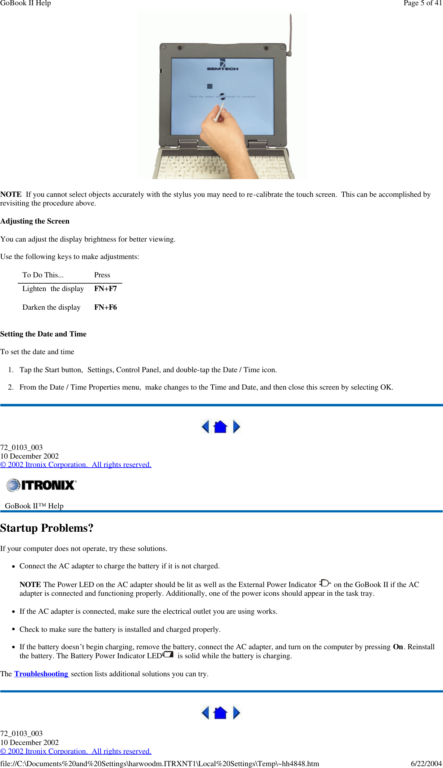    NOTE  If you cannot select objects accurately with the stylus you may need to re-calibrate the touch screen.  This can be accomplished by revisiting the procedure above. Adjusting the Screen You can adjust the display brightness for better viewing. Use the following keys to make adjustments: Setting the Date and Time To set the date and time  1. Tap the Start button,  Settings, Control Panel, and double-tap the Date / Time icon. 2. From the Date / Time Properties menu,  make changes to the Time and Date, and then close this screen by selecting OK.   72_0103_003 10 December 2002 © 2002 Itronix Corporation.  All rights reserved. Startup Problems? If your computer does not operate, try these solutions.  lConnect the AC adapter to charge the battery if it is not charged.  NOTE The Power LED on the AC adapter should be lit as well as the External Power Indicator   on the GoBook II if the AC adapter is connected and functioning properly. Additionally, one of the power icons should appear in the task tray.     lIf the AC adapter is connected, make sure the electrical outlet you are using works. lCheck to make sure the battery is installed and charged properly.   lIf the battery doesn’t begin charging, remove the battery, connect the AC adapter, and turn on the computer by pressing On. Reinstall the battery. The Battery Power Indicator LED   is solid while the battery is charging. The Troubleshooting section lists additional solutions you can try.  72_0103_003 10 December 2002 © 2002 Itronix Corporation.  All rights reserved. To Do This...  Press  Lighten  the display FN+F7 Darken the display FN+F6  GoBook II™ Help    Page 5 of 41GoBook II Help6/22/2004file://C:\Documents%20and%20Settings\harwoodm.ITRXNT1\Local%20Settings\Temp\~hh4848.htm