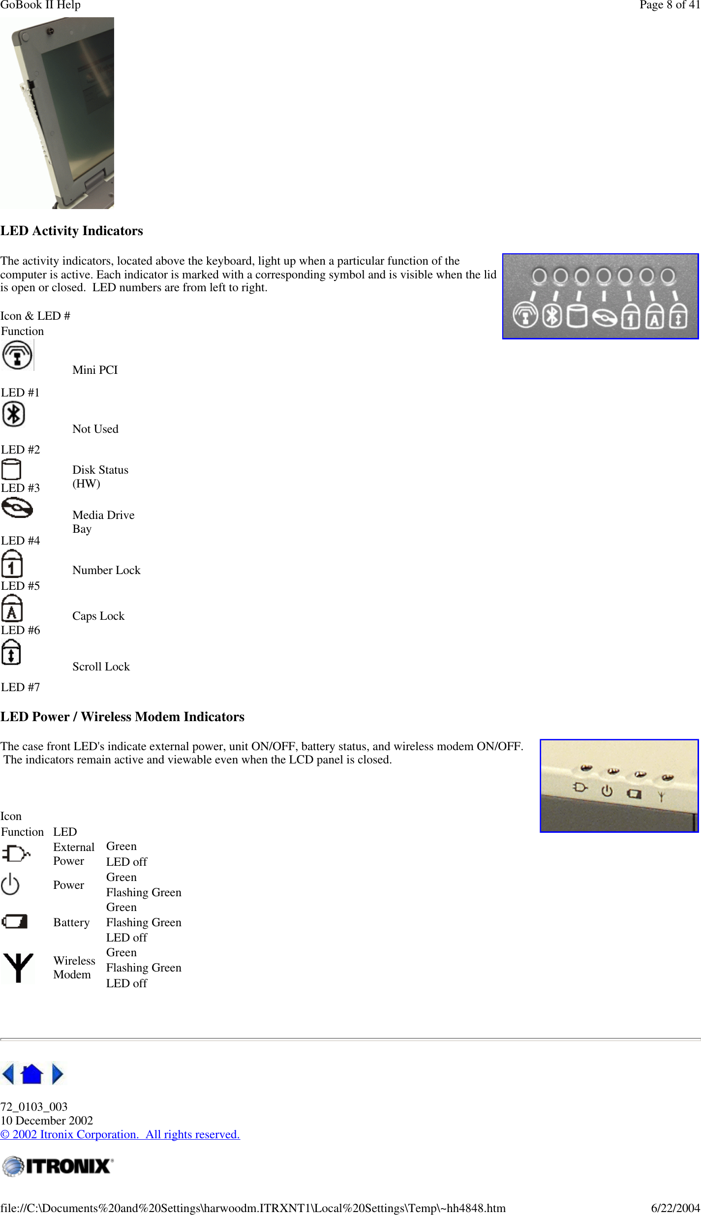  LED Activity Indicators The activity indicators, located above the keyboard, light up when a particular function of the computer is active. Each indicator is marked with a corresponding symbol and is visible when the lid is open or closed.  LED numbers are from left to right. LED Power / Wireless Modem Indicators The case front LED&apos;s indicate external power, unit ON/OFF, battery status, and wireless modem ON/OFF.  The indicators remain active and viewable even when the LCD panel is closed.      72_0103_003 10 December 2002 © 2002 Itronix Corporation.  All rights reserved. Icon &amp; LED # Function      LED #1 Mini PCI      LED #2 Not Used      LED #3 Disk Status (HW)        LED #4 Media Drive Bay     LED #5 Number Lock     LED #6 Caps Lock      LED #7 Scroll Lock     Icon Function LED   External Power Green   LED off    Power Green   Flashing Green   Battery Green   Flashing Green   LED off   Wireless Modem Green   Flashing Green   LED off    Page 8 of 41GoBook II Help6/22/2004file://C:\Documents%20and%20Settings\harwoodm.ITRXNT1\Local%20Settings\Temp\~hh4848.htm