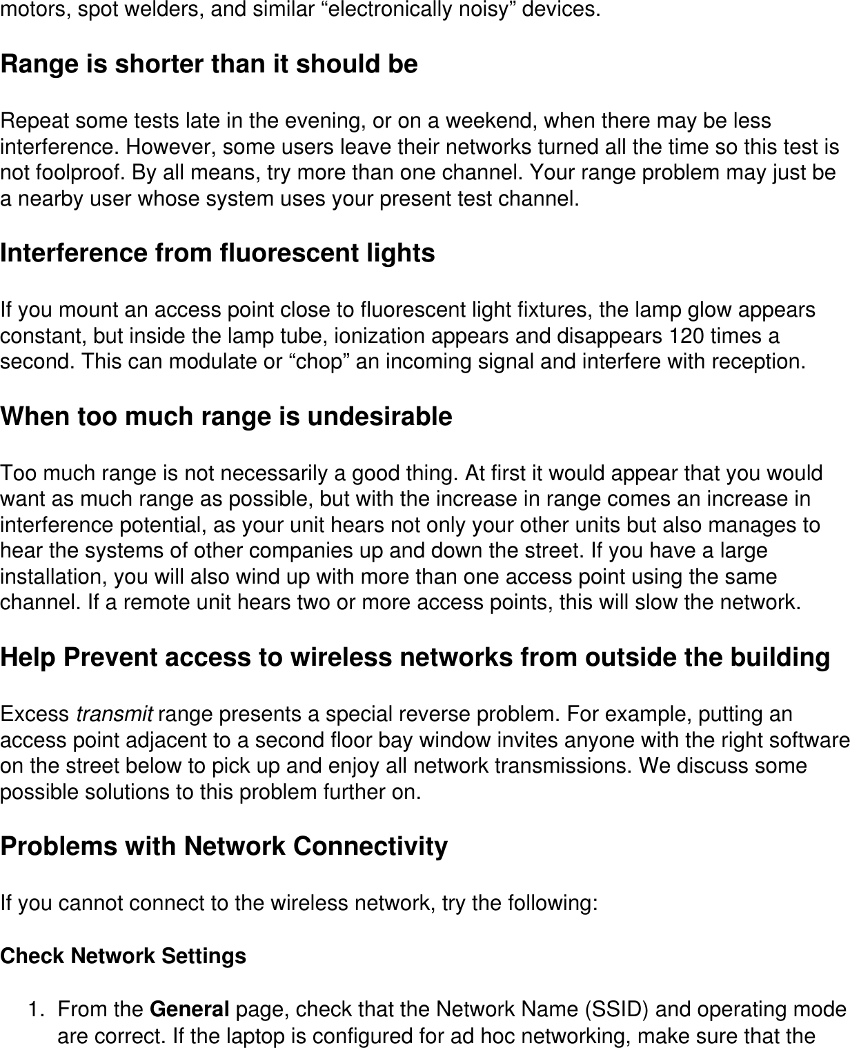 motors, spot welders, and similar “electronically noisy” devices.Range is shorter than it should beRepeat some tests late in the evening, or on a weekend, when there may be less interference. However, some users leave their networks turned all the time so this test is not foolproof. By all means, try more than one channel. Your range problem may just be a nearby user whose system uses your present test channel.Interference from fluorescent lightsIf you mount an access point close to fluorescent light fixtures, the lamp glow appears constant, but inside the lamp tube, ionization appears and disappears 120 times a second. This can modulate or “chop” an incoming signal and interfere with reception.When too much range is undesirableToo much range is not necessarily a good thing. At first it would appear that you would want as much range as possible, but with the increase in range comes an increase in interference potential, as your unit hears not only your other units but also manages to hear the systems of other companies up and down the street. If you have a large installation, you will also wind up with more than one access point using the same channel. If a remote unit hears two or more access points, this will slow the network.Help Prevent access to wireless networks from outside the buildingExcess transmit range presents a special reverse problem. For example, putting an access point adjacent to a second floor bay window invites anyone with the right software on the street below to pick up and enjoy all network transmissions. We discuss some possible solutions to this problem further on.Problems with Network ConnectivityIf you cannot connect to the wireless network, try the following:Check Network Settings1.  From the General page, check that the Network Name (SSID) and operating mode are correct. If the laptop is configured for ad hoc networking, make sure that the 