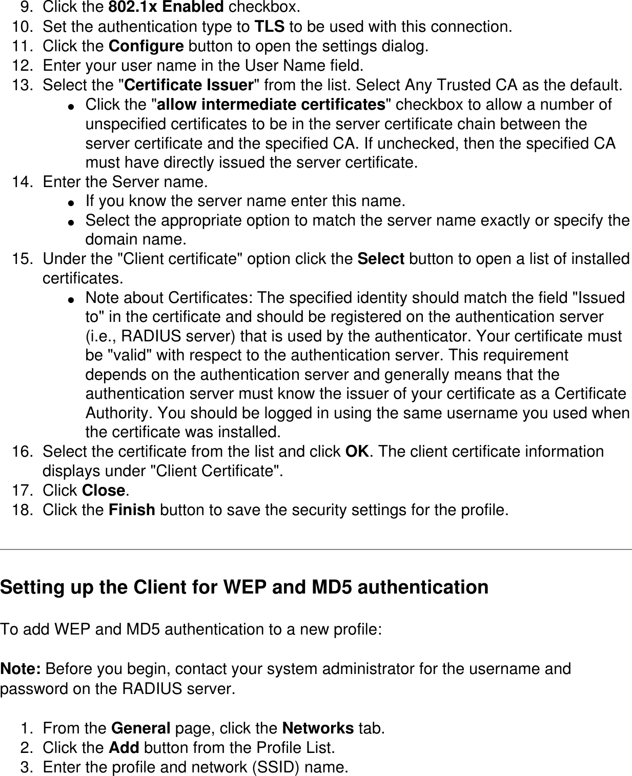 9.  Click the 802.1x Enabled checkbox. 10.  Set the authentication type to TLS to be used with this connection. 11.  Click the Configure button to open the settings dialog. 12.  Enter your user name in the User Name field. 13.  Select the &quot;Certificate Issuer&quot; from the list. Select Any Trusted CA as the default. ●     Click the &quot;allow intermediate certificates&quot; checkbox to allow a number of unspecified certificates to be in the server certificate chain between the server certificate and the specified CA. If unchecked, then the specified CA must have directly issued the server certificate. 14.  Enter the Server name. ●     If you know the server name enter this name. ●     Select the appropriate option to match the server name exactly or specify the domain name. 15.  Under the &quot;Client certificate&quot; option click the Select button to open a list of installed certificates. ●     Note about Certificates: The specified identity should match the field &quot;Issued to&quot; in the certificate and should be registered on the authentication server (i.e., RADIUS server) that is used by the authenticator. Your certificate must be &quot;valid&quot; with respect to the authentication server. This requirement depends on the authentication server and generally means that the authentication server must know the issuer of your certificate as a Certificate Authority. You should be logged in using the same username you used when the certificate was installed. 16.  Select the certificate from the list and click OK. The client certificate information displays under &quot;Client Certificate&quot;. 17.  Click Close. 18.  Click the Finish button to save the security settings for the profile. Setting up the Client for WEP and MD5 authentication To add WEP and MD5 authentication to a new profile: Note: Before you begin, contact your system administrator for the username and password on the RADIUS server. 1.  From the General page, click the Networks tab.2.  Click the Add button from the Profile List.3.  Enter the profile and network (SSID) name.