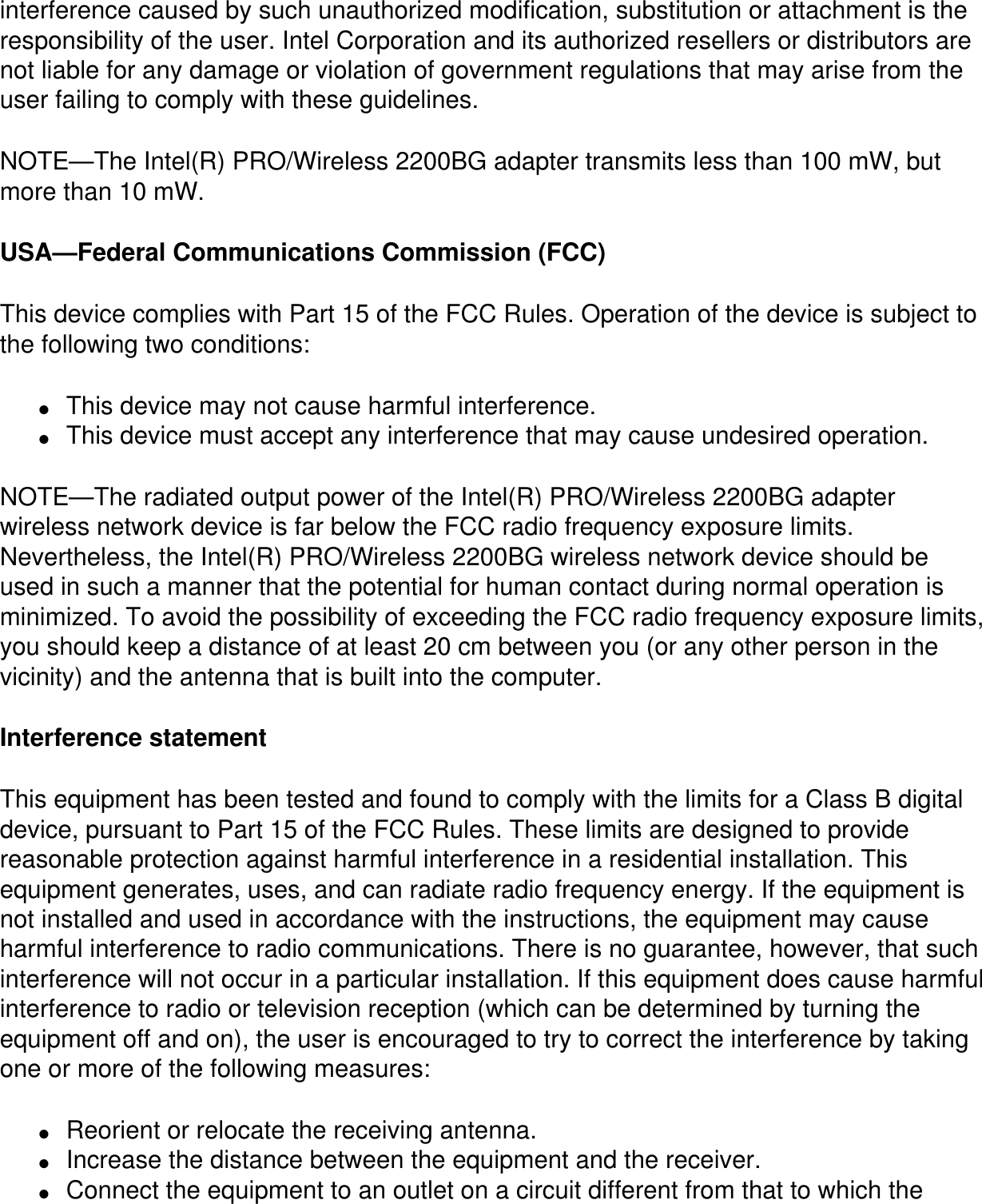 interference caused by such unauthorized modification, substitution or attachment is the responsibility of the user. Intel Corporation and its authorized resellers or distributors are not liable for any damage or violation of government regulations that may arise from the user failing to comply with these guidelines.NOTE—The Intel(R) PRO/Wireless 2200BG adapter transmits less than 100 mW, but more than 10 mW.USA—Federal Communications Commission (FCC)This device complies with Part 15 of the FCC Rules. Operation of the device is subject to the following two conditions:●     This device may not cause harmful interference.●     This device must accept any interference that may cause undesired operation.NOTE—The radiated output power of the Intel(R) PRO/Wireless 2200BG adapter wireless network device is far below the FCC radio frequency exposure limits. Nevertheless, the Intel(R) PRO/Wireless 2200BG wireless network device should be used in such a manner that the potential for human contact during normal operation is minimized. To avoid the possibility of exceeding the FCC radio frequency exposure limits, you should keep a distance of at least 20 cm between you (or any other person in the vicinity) and the antenna that is built into the computer.Interference statementThis equipment has been tested and found to comply with the limits for a Class B digital device, pursuant to Part 15 of the FCC Rules. These limits are designed to provide reasonable protection against harmful interference in a residential installation. This equipment generates, uses, and can radiate radio frequency energy. If the equipment is not installed and used in accordance with the instructions, the equipment may cause harmful interference to radio communications. There is no guarantee, however, that such interference will not occur in a particular installation. If this equipment does cause harmful interference to radio or television reception (which can be determined by turning the equipment off and on), the user is encouraged to try to correct the interference by taking one or more of the following measures:●     Reorient or relocate the receiving antenna.●     Increase the distance between the equipment and the receiver.●     Connect the equipment to an outlet on a circuit different from that to which the 