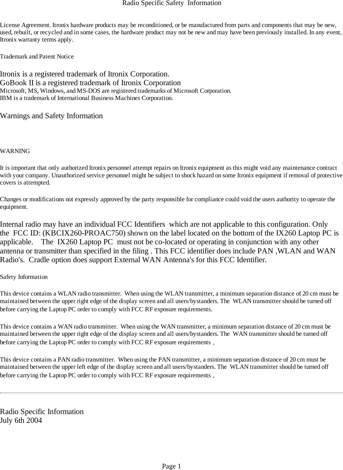 Radio Specific Safety  InformationLicense Agreement. Itronix hardware products may be reconditioned, or be manufactured from parts and components that may be new, used, rebuilt, or recycled and in some cases, the hardware product may not be new and may have been previously installed. In any event, Itronix warranty terms apply.  Trademark and Patent Notice Itronix is a registered trademark of Itronix Corporation.GoBook II is a registered trademark of Itronix CorporationMicrosoft, MS, Windows, and MS-DOS are registered trademarks of Microsoft Corporation.IBM is a trademark of International Business Machines Corporation. Warnings and Safety Information  WARNING  It is important that only authorized Itronix personnel attempt repairs on Itronix equipment as this might void any maintenance contract with your company. Unauthorized service personnel might be subject to shock hazard on some Itronix equipment if removal of protective covers is attempted. Changes or modifications not expressly approved by the party responsible for compliance could void the users authority to operate the equipment. Internal radio may have an individual FCC Identifiers  which are not applicable to this configuration. Only the  FCC ID: (KBCIX260-PROAC750) shown on the label located on the bottom of the IX260 Laptop PC is applicable.    The  IX260 Laptop PC  must not be co-located or operating in conjunction with any other antenna or transmitter than specified in the filing . This FCC identifier does include PAN ,WLAN and WAN Radio&apos;s.  Cradle option does support External WAN Antenna&apos;s for this FCC Identifier.   Safety Information This device contains a WLAN radio transmitter.  When using the WLAN transmitter, a minimum separation distance of 20 cm must be maintained between the upper right edge of the display screen and all users/bystanders. The  WLAN transmitter should be turned off before carrying the Laptop PC order to comply with FCC RF exposure requirements.  This device contains a WAN radio transmitter.  When using the WAN transmitter, a minimum separation distance of 20 cm must be maintained between the upper right edge of the display screen and all users/bystanders. The  WAN transmitter should be turned off before carrying the Laptop PC order to comply with FCC RF exposure requirements . This device contains a PAN radio transmitter.  When using the PAN transmitter, a minimum separation distance of 20 cm must be maintained between the upper left edge of the display screen and all users/bystanders. The  WLAN transmitter should be turned off before carrying the Laptop PC order to comply with FCC RF exposure requirements .    Radio Specific InformationJuly 6th 2004 Page 1