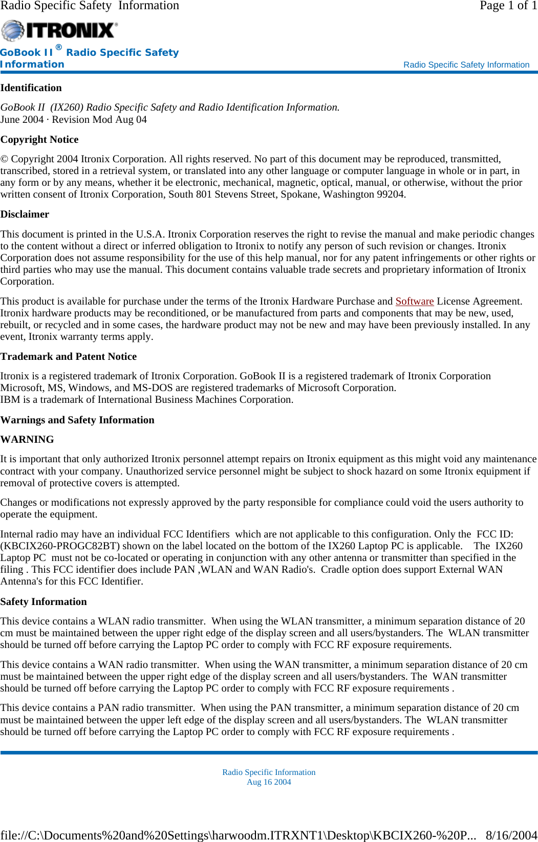 Identification GoBook II  (IX260) Radio Specific Safety and Radio Identification Information. June 2004 · Revision Mod Aug 04 Copyright Notice © Copyright 2004 Itronix Corporation. All rights reserved. No part of this document may be reproduced, transmitted, transcribed, stored in a retrieval system, or translated into any other language or computer language in whole or in part, in any form or by any means, whether it be electronic, mechanical, magnetic, optical, manual, or otherwise, without the prior written consent of Itronix Corporation, South 801 Stevens Street, Spokane, Washington 99204. Disclaimer This document is printed in the U.S.A. Itronix Corporation reserves the right to revise the manual and make periodic changes to the content without a direct or inferred obligation to Itronix to notify any person of such revision or changes. Itronix Corporation does not assume responsibility for the use of this help manual, nor for any patent infringements or other rights or third parties who may use the manual. This document contains valuable trade secrets and proprietary information of Itronix Corporation. This product is available for purchase under the terms of the Itronix Hardware Purchase and Software License Agreement. Itronix hardware products may be reconditioned, or be manufactured from parts and components that may be new, used, rebuilt, or recycled and in some cases, the hardware product may not be new and may have been previously installed. In any event, Itronix warranty terms apply. Trademark and Patent Notice Itronix is a registered trademark of Itronix Corporation. GoBook II is a registered trademark of Itronix Corporation Microsoft, MS, Windows, and MS-DOS are registered trademarks of Microsoft Corporation. IBM is a trademark of International Business Machines Corporation. Warnings and Safety Information WARNING  It is important that only authorized Itronix personnel attempt repairs on Itronix equipment as this might void any maintenance contract with your company. Unauthorized service personnel might be subject to shock hazard on some Itronix equipment if removal of protective covers is attempted. Changes or modifications not expressly approved by the party responsible for compliance could void the users authority to operate the equipment. Internal radio may have an individual FCC Identifiers  which are not applicable to this configuration. Only the  FCC ID: (KBCIX260-PROGC82BT) shown on the label located on the bottom of the IX260 Laptop PC is applicable.    The  IX260 Laptop PC  must not be co-located or operating in conjunction with any other antenna or transmitter than specified in the filing . This FCC identifier does include PAN ,WLAN and WAN Radio&apos;s.  Cradle option does support External WAN Antenna&apos;s for this FCC Identifier.   Safety Information This device contains a WLAN radio transmitter.  When using the WLAN transmitter, a minimum separation distance of 20 cm must be maintained between the upper right edge of the display screen and all users/bystanders. The  WLAN transmitter should be turned off before carrying the Laptop PC order to comply with FCC RF exposure requirements.  This device contains a WAN radio transmitter.  When using the WAN transmitter, a minimum separation distance of 20 cm must be maintained between the upper right edge of the display screen and all users/bystanders. The  WAN transmitter should be turned off before carrying the Laptop PC order to comply with FCC RF exposure requirements . This device contains a PAN radio transmitter.  When using the PAN transmitter, a minimum separation distance of 20 cm must be maintained between the upper left edge of the display screen and all users/bystanders. The  WLAN transmitter should be turned off before carrying the Laptop PC order to comply with FCC RF exposure requirements . Radio Specific Information Aug 16 2004  GoBook II® Radio Specific Safety Information    Radio Specific Safety Information Page 1 of 1Radio Specific Safety  Information8/16/2004file://C:\Documents%20and%20Settings\harwoodm.ITRXNT1\Desktop\KBCIX260-%20P...