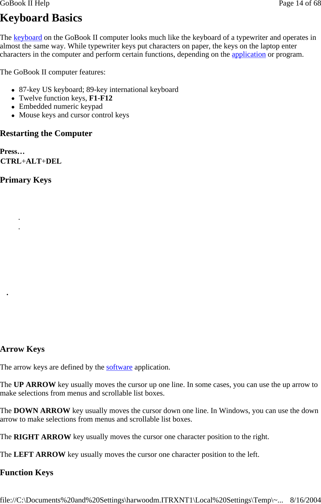 Keyboard Basics The keyboard on the GoBook II computer looks much like the keyboard of a typewriter and operates in almost the same way. While typewriter keys put characters on paper, the keys on the laptop enter characters in the computer and perform certain functions, depending on the application or program.  The GoBook II computer features: z87-key US keyboard; 89-key international keyboard  zTwelve function keys, F1-F12  zEmbedded numeric keypad  zMouse keys and cursor control keys Restarting the Computer Primary Keys Arrow Keys The arrow keys are defined by the software application.  The UP ARROW key usually moves the cursor up one line. In some cases, you can use the up arrow to make selections from menus and scrollable list boxes. The DOWN ARROW key usually moves the cursor down one line. In Windows, you can use the down arrow to make selections from menus and scrollable list boxes. The RIGHT ARROW key usually moves the cursor one character position to the right.  The LEFT ARROW key usually moves the cursor one character position to the left.  Function Keys Press… CTRL+ALT+DEL       .  .            .         Page 14 of 68GoBook II Help8/16/2004file://C:\Documents%20and%20Settings\harwoodm.ITRXNT1\Local%20Settings\Temp\~...