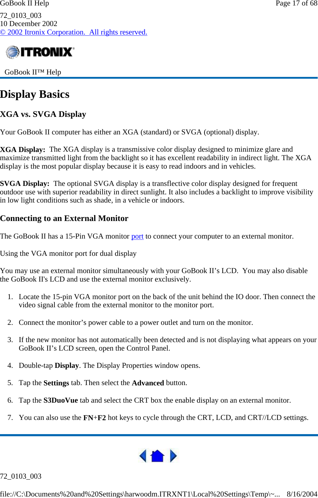 72_0103_003 10 December 2002 © 2002 Itronix Corporation.  All rights reserved. Display Basics XGA vs. SVGA Display Your GoBook II computer has either an XGA (standard) or SVGA (optional) display. XGA Display:  The XGA display is a transmissive color display designed to minimize glare and maximize transmitted light from the backlight so it has excellent readability in indirect light. The XGA display is the most popular display because it is easy to read indoors and in vehicles.   SVGA Display:  The optional SVGA display is a transflective color display designed for frequent outdoor use with superior readability in direct sunlight. It also includes a backlight to improve visibility in low light conditions such as shade, in a vehicle or indoors. Connecting to an External Monitor The GoBook II has a 15-Pin VGA monitor port to connect your computer to an external monitor. Using the VGA monitor port for dual display You may use an external monitor simultaneously with your GoBook II’s LCD.  You may also disable the GoBook II&apos;s LCD and use the external monitor exclusively. 1. Locate the 15-pin VGA monitor port on the back of the unit behind the IO door. Then connect the video signal cable from the external monitor to the monitor port. 2. Connect the monitor’s power cable to a power outlet and turn on the monitor. 3. If the new monitor has not automatically been detected and is not displaying what appears on your GoBook II’s LCD screen, open the Control Panel.  4. Double-tap Display. The Display Properties window opens. 5. Tap the Settings tab. Then select the Advanced button. 6. Tap the S3DuoVue tab and select the CRT box the enable display on an external monitor. 7. You can also use the FN+F2 hot keys to cycle through the CRT, LCD, and CRT//LCD settings.  72_0103_003  GoBook II™ Help Page 17 of 68GoBook II Help8/16/2004file://C:\Documents%20and%20Settings\harwoodm.ITRXNT1\Local%20Settings\Temp\~...