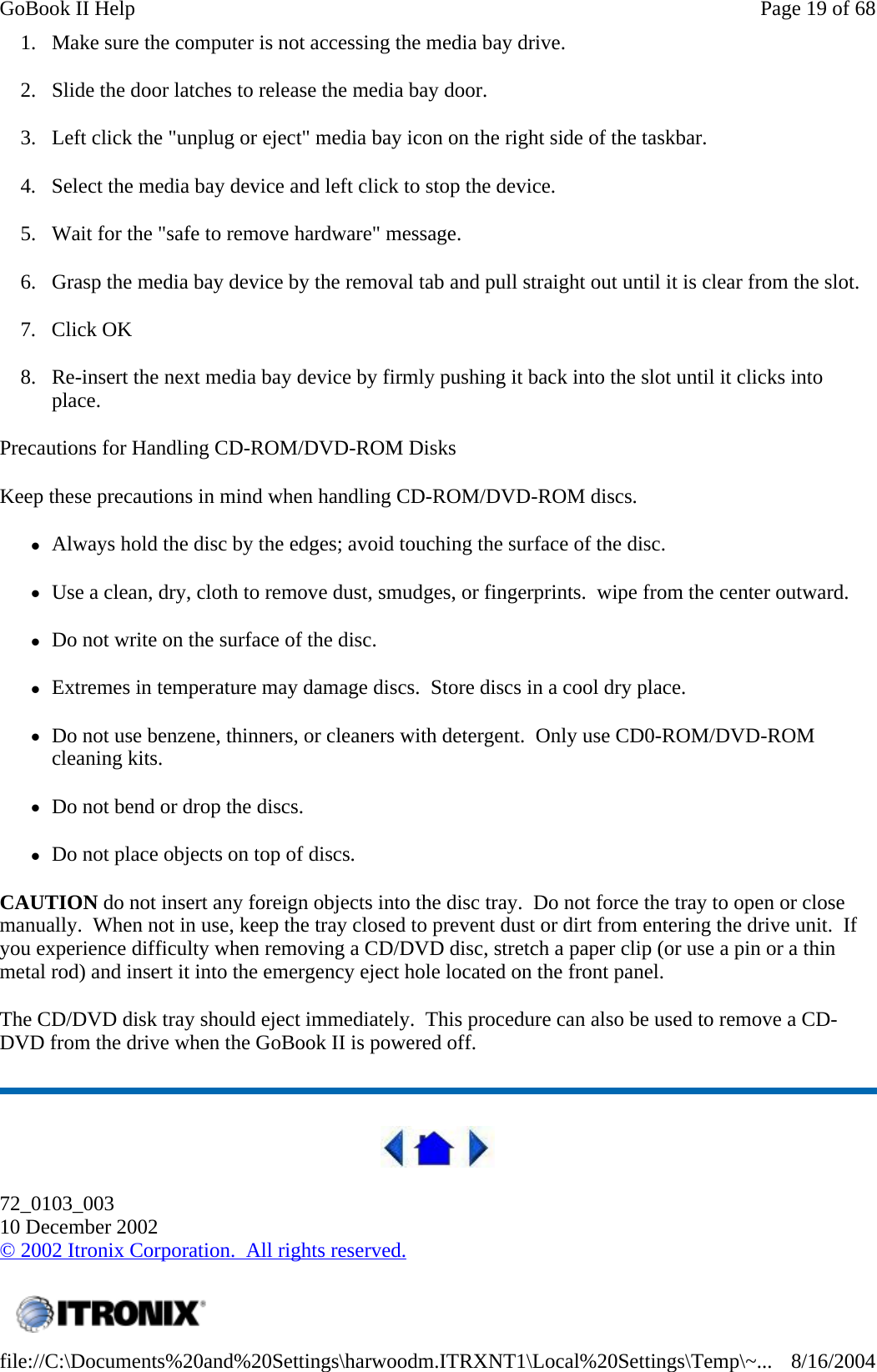 1. Make sure the computer is not accessing the media bay drive. 2. Slide the door latches to release the media bay door. 3. Left click the &quot;unplug or eject&quot; media bay icon on the right side of the taskbar. 4. Select the media bay device and left click to stop the device. 5. Wait for the &quot;safe to remove hardware&quot; message. 6. Grasp the media bay device by the removal tab and pull straight out until it is clear from the slot. 7. Click OK 8. Re-insert the next media bay device by firmly pushing it back into the slot until it clicks into place. Precautions for Handling CD-ROM/DVD-ROM Disks Keep these precautions in mind when handling CD-ROM/DVD-ROM discs. zAlways hold the disc by the edges; avoid touching the surface of the disc. zUse a clean, dry, cloth to remove dust, smudges, or fingerprints.  wipe from the center outward. zDo not write on the surface of the disc. zExtremes in temperature may damage discs.  Store discs in a cool dry place. zDo not use benzene, thinners, or cleaners with detergent.  Only use CD0-ROM/DVD-ROM cleaning kits. zDo not bend or drop the discs. zDo not place objects on top of discs. CAUTION do not insert any foreign objects into the disc tray.  Do not force the tray to open or close manually.  When not in use, keep the tray closed to prevent dust or dirt from entering the drive unit.  If you experience difficulty when removing a CD/DVD disc, stretch a paper clip (or use a pin or a thin metal rod) and insert it into the emergency eject hole located on the front panel. The CD/DVD disk tray should eject immediately.  This procedure can also be used to remove a CD-DVD from the drive when the GoBook II is powered off.  72_0103_003 10 December 2002 © 2002 Itronix Corporation.  All rights reserved.  Page 19 of 68GoBook II Help8/16/2004file://C:\Documents%20and%20Settings\harwoodm.ITRXNT1\Local%20Settings\Temp\~...