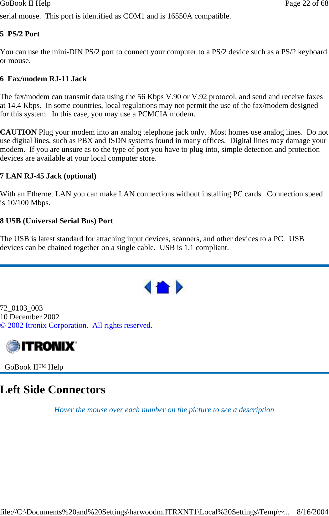 serial mouse.  This port is identified as COM1 and is 16550A compatible. 5  PS/2 Port You can use the mini-DIN PS/2 port to connect your computer to a PS/2 device such as a PS/2 keyboard or mouse. 6  Fax/modem RJ-11 Jack The fax/modem can transmit data using the 56 Kbps V.90 or V.92 protocol, and send and receive faxes at 14.4 Kbps.  In some countries, local regulations may not permit the use of the fax/modem designed for this system.  In this case, you may use a PCMCIA modem. CAUTION Plug your modem into an analog telephone jack only.  Most homes use analog lines.  Do not use digital lines, such as PBX and ISDN systems found in many offices.  Digital lines may damage your modem.  If you are unsure as to the type of port you have to plug into, simple detection and protection devices are available at your local computer store. 7 LAN RJ-45 Jack (optional) With an Ethernet LAN you can make LAN connections without installing PC cards.  Connection speed is 10/100 Mbps. 8 USB (Universal Serial Bus) Port The USB is latest standard for attaching input devices, scanners, and other devices to a PC.  USB devices can be chained together on a single cable.  USB is 1.1 compliant.  72_0103_003 10 December 2002 © 2002 Itronix Corporation.  All rights reserved. Left Side Connectors Hover the mouse over each number on the picture to see a description  GoBook II™ Help   Page 22 of 68GoBook II Help8/16/2004file://C:\Documents%20and%20Settings\harwoodm.ITRXNT1\Local%20Settings\Temp\~...