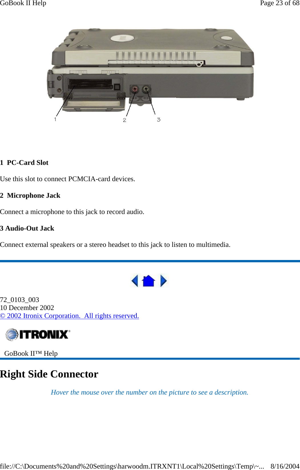    1  PC-Card Slot Use this slot to connect PCMCIA-card devices. 2  Microphone Jack Connect a microphone to this jack to record audio. 3 Audio-Out Jack Connect external speakers or a stereo headset to this jack to listen to multimedia.  72_0103_003 10 December 2002 © 2002 Itronix Corporation.  All rights reserved. Right Side Connector Hover the mouse over the number on the picture to see a description.  GoBook II™ Help   Page 23 of 68GoBook II Help8/16/2004file://C:\Documents%20and%20Settings\harwoodm.ITRXNT1\Local%20Settings\Temp\~...