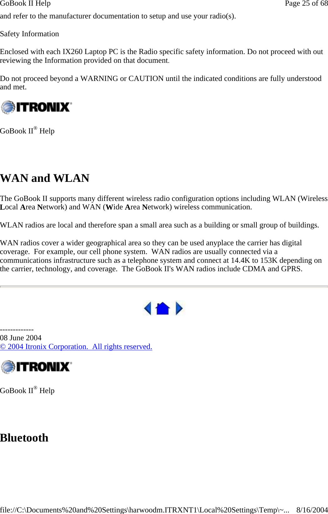 and refer to the manufacturer documentation to setup and use your radio(s). Safety Information Enclosed with each IX260 Laptop PC is the Radio specific safety information. Do not proceed with out reviewing the Information provided on that document. Do not proceed beyond a WARNING or CAUTION until the indicated conditions are fully understood and met. WAN and WLAN The GoBook II supports many different wireless radio configuration options including WLAN (Wireless Local Area Network) and WAN (Wide Area Network) wireless communication. WLAN radios are local and therefore span a small area such as a building or small group of buildings.    WAN radios cover a wider geographical area so they can be used anyplace the carrier has digital coverage.  For example, our cell phone system.  WAN radios are usually connected via a communications infrastructure such as a telephone system and connect at 14.4K to 153K depending on the carrier, technology, and coverage.  The GoBook II&apos;s WAN radios include CDMA and GPRS.  ------------- 08 June 2004 © 2004 Itronix Corporation.  All rights reserved. Bluetooth  GoBook II® Help      GoBook II® Help     Page 25 of 68GoBook II Help8/16/2004file://C:\Documents%20and%20Settings\harwoodm.ITRXNT1\Local%20Settings\Temp\~...