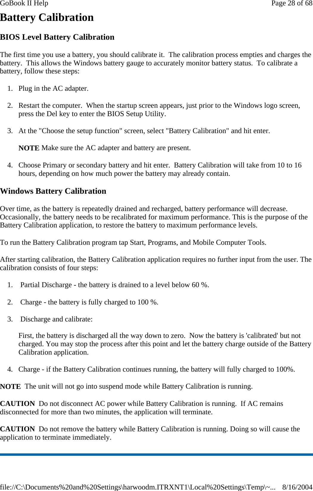 Battery Calibration BIOS Level Battery Calibration The first time you use a battery, you should calibrate it.  The calibration process empties and charges the battery.  This allows the Windows battery gauge to accurately monitor battery status.  To calibrate a battery, follow these steps: 1. Plug in the AC adapter. 2. Restart the computer.  When the startup screen appears, just prior to the Windows logo screen, press the Del key to enter the BIOS Setup Utility. 3. At the &quot;Choose the setup function&quot; screen, select &quot;Battery Calibration&quot; and hit enter. NOTE Make sure the AC adapter and battery are present. 4. Choose Primary or secondary battery and hit enter.  Battery Calibration will take from 10 to 16 hours, depending on how much power the battery may already contain. Windows Battery Calibration Over time, as the battery is repeatedly drained and recharged, battery performance will decrease. Occasionally, the battery needs to be recalibrated for maximum performance. This is the purpose of the Battery Calibration application, to restore the battery to maximum performance levels.  To run the Battery Calibration program tap Start, Programs, and Mobile Computer Tools. After starting calibration, the Battery Calibration application requires no further input from the user. The calibration consists of four steps: 1.  Partial Discharge - the battery is drained to a level below 60 %. 2.  Charge - the battery is fully charged to 100 %. 3.  Discharge and calibrate:  First, the battery is discharged all the way down to zero.  Now the battery is &apos;calibrated&apos; but not charged. You may stop the process after this point and let the battery charge outside of the Battery Calibration application. 4. Charge - if the Battery Calibration continues running, the battery will fully charged to 100%.  NOTE  The unit will not go into suspend mode while Battery Calibration is running. CAUTION  Do not disconnect AC power while Battery Calibration is running.  If AC remains disconnected for more than two minutes, the application will terminate.  CAUTION  Do not remove the battery while Battery Calibration is running. Doing so will cause the application to terminate immediately. Page 28 of 68GoBook II Help8/16/2004file://C:\Documents%20and%20Settings\harwoodm.ITRXNT1\Local%20Settings\Temp\~...