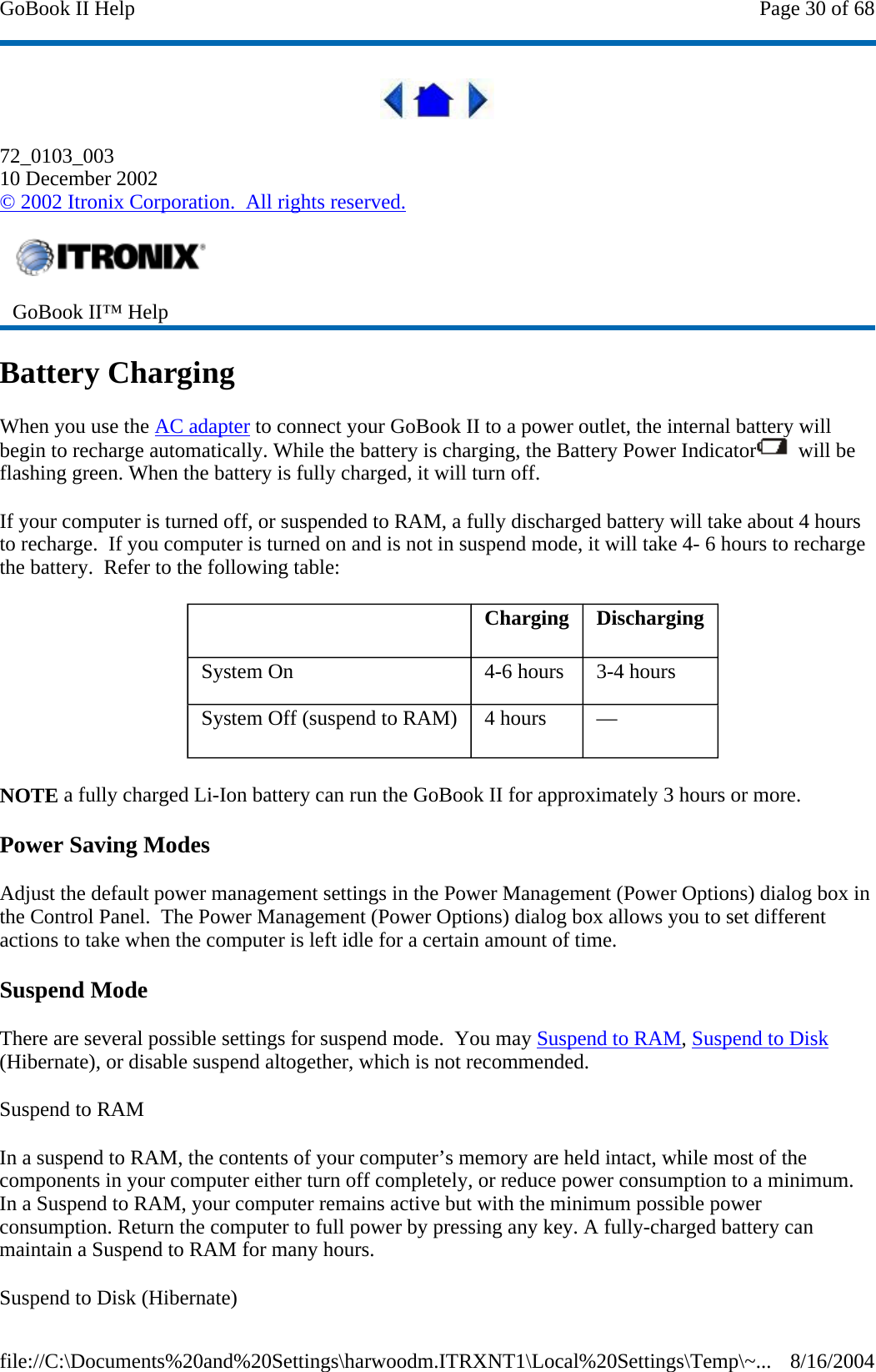  72_0103_003 10 December 2002 © 2002 Itronix Corporation.  All rights reserved. Battery Charging When you use the AC adapter to connect your GoBook II to a power outlet, the internal battery will begin to recharge automatically. While the battery is charging, the Battery Power Indicator   will be flashing green. When the battery is fully charged, it will turn off. If your computer is turned off, or suspended to RAM, a fully discharged battery will take about 4 hours to recharge.  If you computer is turned on and is not in suspend mode, it will take 4- 6 hours to recharge the battery.  Refer to the following table: NOTE a fully charged Li-Ion battery can run the GoBook II for approximately 3 hours or more. Power Saving Modes Adjust the default power management settings in the Power Management (Power Options) dialog box in the Control Panel.  The Power Management (Power Options) dialog box allows you to set different actions to take when the computer is left idle for a certain amount of time. Suspend Mode There are several possible settings for suspend mode.  You may Suspend to RAM, Suspend to Disk (Hibernate), or disable suspend altogether, which is not recommended. Suspend to RAM  In a suspend to RAM, the contents of your computer’s memory are held intact, while most of the components in your computer either turn off completely, or reduce power consumption to a minimum. In a Suspend to RAM, your computer remains active but with the minimum possible power consumption. Return the computer to full power by pressing any key. A fully-charged battery can maintain a Suspend to RAM for many hours.  Suspend to Disk (Hibernate)   GoBook II™ Help      Charging   Discharging System On   4-6 hours   3-4 hours System Off (suspend to RAM)   4 hours   —  Page 30 of 68GoBook II Help8/16/2004file://C:\Documents%20and%20Settings\harwoodm.ITRXNT1\Local%20Settings\Temp\~...
