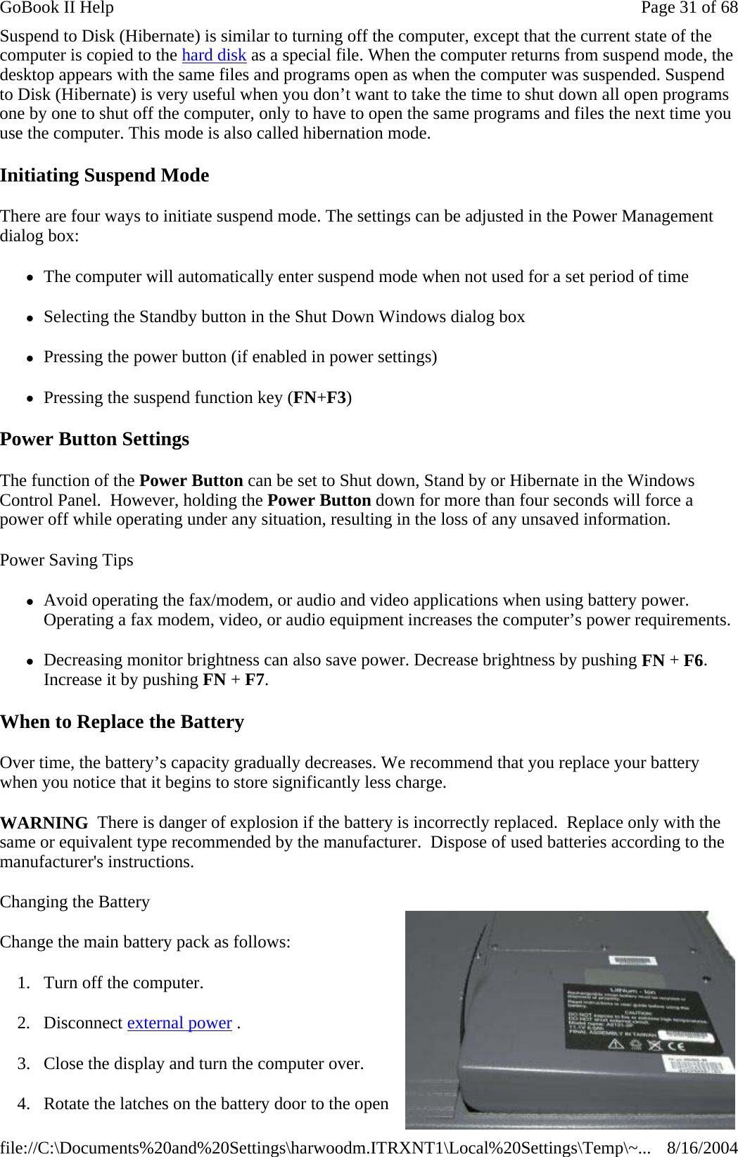 Suspend to Disk (Hibernate) is similar to turning off the computer, except that the current state of the computer is copied to the hard disk as a special file. When the computer returns from suspend mode, the desktop appears with the same files and programs open as when the computer was suspended. Suspend to Disk (Hibernate) is very useful when you don’t want to take the time to shut down all open programs one by one to shut off the computer, only to have to open the same programs and files the next time you use the computer. This mode is also called hibernation mode. Initiating Suspend Mode There are four ways to initiate suspend mode. The settings can be adjusted in the Power Management dialog box: zThe computer will automatically enter suspend mode when not used for a set period of time zSelecting the Standby button in the Shut Down Windows dialog box zPressing the power button (if enabled in power settings) zPressing the suspend function key (FN+F3) Power Button Settings The function of the Power Button can be set to Shut down, Stand by or Hibernate in the Windows Control Panel.  However, holding the Power Button down for more than four seconds will force a power off while operating under any situation, resulting in the loss of any unsaved information. Power Saving Tips zAvoid operating the fax/modem, or audio and video applications when using battery power. Operating a fax modem, video, or audio equipment increases the computer’s power requirements. zDecreasing monitor brightness can also save power. Decrease brightness by pushing FN + F6. Increase it by pushing FN + F7.   When to Replace the Battery Over time, the battery’s capacity gradually decreases. We recommend that you replace your battery when you notice that it begins to store significantly less charge. WARNING  There is danger of explosion if the battery is incorrectly replaced.  Replace only with the same or equivalent type recommended by the manufacturer.  Dispose of used batteries according to the manufacturer&apos;s instructions. Changing the Battery Change the main battery pack as follows: 1. Turn off the computer.  2. Disconnect external power . 3. Close the display and turn the computer over. 4. Rotate the latches on the battery door to the open Page 31 of 68GoBook II Help8/16/2004file://C:\Documents%20and%20Settings\harwoodm.ITRXNT1\Local%20Settings\Temp\~...