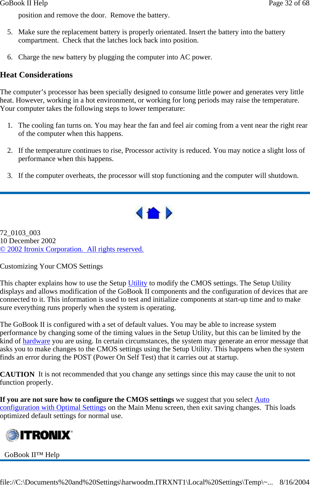 position and remove the door.  Remove the battery. 5. Make sure the replacement battery is properly orientated. Insert the battery into the battery compartment.  Check that the latches lock back into position. 6. Charge the new battery by plugging the computer into AC power. Heat Considerations The computer’s processor has been specially designed to consume little power and generates very little heat. However, working in a hot environment, or working for long periods may raise the temperature. Your computer takes the following steps to lower temperature: 1. The cooling fan turns on. You may hear the fan and feel air coming from a vent near the right rear of the computer when this happens.  2. If the temperature continues to rise, Processor activity is reduced. You may notice a slight loss of performance when this happens. 3. If the computer overheats, the processor will stop functioning and the computer will shutdown.  72_0103_003 10 December 2002 © 2002 Itronix Corporation.  All rights reserved. Customizing Your CMOS Settings This chapter explains how to use the Setup Utility to modify the CMOS settings. The Setup Utility displays and allows modification of the GoBook II components and the configuration of devices that are connected to it. This information is used to test and initialize components at start-up time and to make sure everything runs properly when the system is operating. The GoBook II is configured with a set of default values. You may be able to increase system performance by changing some of the timing values in the Setup Utility, but this can be limited by the kind of hardware you are using. In certain circumstances, the system may generate an error message that asks you to make changes to the CMOS settings using the Setup Utility. This happens when the system finds an error during the POST (Power On Self Test) that it carries out at startup. CAUTION  It is not recommended that you change any settings since this may cause the unit to not function properly.   If you are not sure how to configure the CMOS settings we suggest that you select Auto configuration with Optimal Settings on the Main Menu screen, then exit saving changes.  This loads optimized default settings for normal use.  GoBook II™ Help   Page 32 of 68GoBook II Help8/16/2004file://C:\Documents%20and%20Settings\harwoodm.ITRXNT1\Local%20Settings\Temp\~...