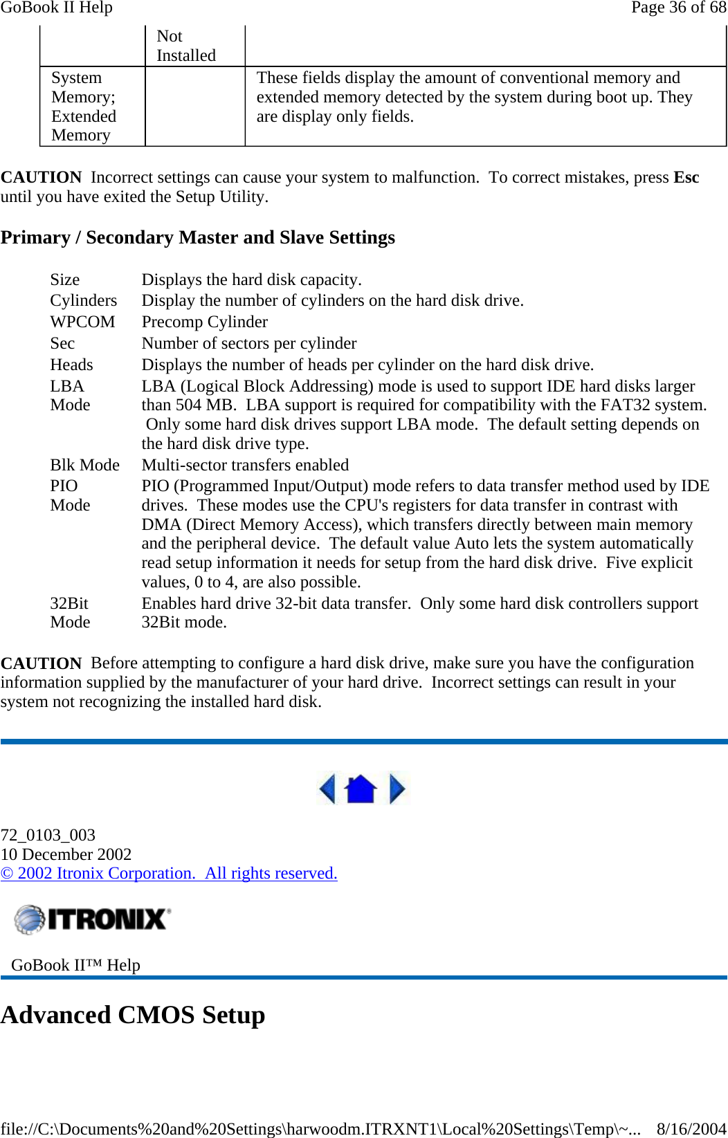 CAUTION  Incorrect settings can cause your system to malfunction.  To correct mistakes, press Esc until you have exited the Setup Utility.  Primary / Secondary Master and Slave Settings CAUTION  Before attempting to configure a hard disk drive, make sure you have the configuration information supplied by the manufacturer of your hard drive.  Incorrect settings can result in your system not recognizing the installed hard disk.  72_0103_003 10 December 2002 © 2002 Itronix Corporation.  All rights reserved. Advanced CMOS Setup Not Installed System Memory; Extended Memory    These fields display the amount of conventional memory and extended memory detected by the system during boot up. They are display only fields. Size  Displays the hard disk capacity. Cylinders  Display the number of cylinders on the hard disk drive. WPCOM Precomp Cylinder Sec  Number of sectors per cylinder Heads  Displays the number of heads per cylinder on the hard disk drive. LBA Mode  LBA (Logical Block Addressing) mode is used to support IDE hard disks larger than 504 MB.  LBA support is required for compatibility with the FAT32 system.  Only some hard disk drives support LBA mode.  The default setting depends on the hard disk drive type. Blk Mode  Multi-sector transfers enabled PIO Mode  PIO (Programmed Input/Output) mode refers to data transfer method used by IDE drives.  These modes use the CPU&apos;s registers for data transfer in contrast with DMA (Direct Memory Access), which transfers directly between main memory and the peripheral device.  The default value Auto lets the system automatically read setup information it needs for setup from the hard disk drive.  Five explicit values, 0 to 4, are also possible. 32Bit Mode  Enables hard drive 32-bit data transfer.  Only some hard disk controllers support 32Bit mode.  GoBook II™ Help   Page 36 of 68GoBook II Help8/16/2004file://C:\Documents%20and%20Settings\harwoodm.ITRXNT1\Local%20Settings\Temp\~...