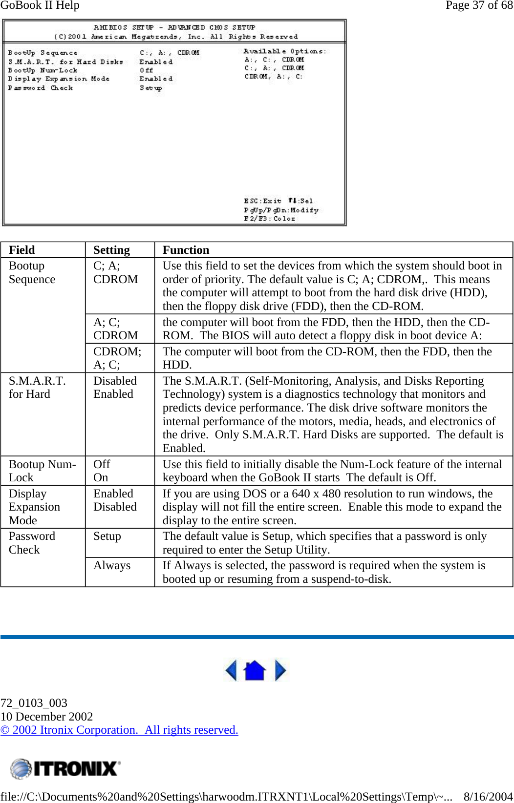     72_0103_003 10 December 2002 © 2002 Itronix Corporation.  All rights reserved. Field  Setting  Function Bootup Sequence  C; A; CDROM  Use this field to set the devices from which the system should boot in order of priority. The default value is C; A; CDROM,.  This means the computer will attempt to boot from the hard disk drive (HDD), then the floppy disk drive (FDD), then the CD-ROM. A; C; CDROM  the computer will boot from the FDD, then the HDD, then the CD-ROM.  The BIOS will auto detect a floppy disk in boot device A: CDROM; A; C;  The computer will boot from the CD-ROM, then the FDD, then the HDD. S.M.A.R.T. for Hard  Disabled Enabled  The S.M.A.R.T. (Self-Monitoring, Analysis, and Disks Reporting Technology) system is a diagnostics technology that monitors and predicts device performance. The disk drive software monitors the internal performance of the motors, media, heads, and electronics of the drive.  Only S.M.A.R.T. Hard Disks are supported.  The default is Enabled. Bootup Num-Lock  Off On  Use this field to initially disable the Num-Lock feature of the internal keyboard when the GoBook II starts  The default is Off. Display Expansion Mode Enabled Disabled  If you are using DOS or a 640 x 480 resolution to run windows, the display will not fill the entire screen.  Enable this mode to expand the display to the entire screen. Password Check  Setup  The default value is Setup, which specifies that a password is only required to enter the Setup Utility. Always  If Always is selected, the password is required when the system is booted up or resuming from a suspend-to-disk.    Page 37 of 68GoBook II Help8/16/2004file://C:\Documents%20and%20Settings\harwoodm.ITRXNT1\Local%20Settings\Temp\~...