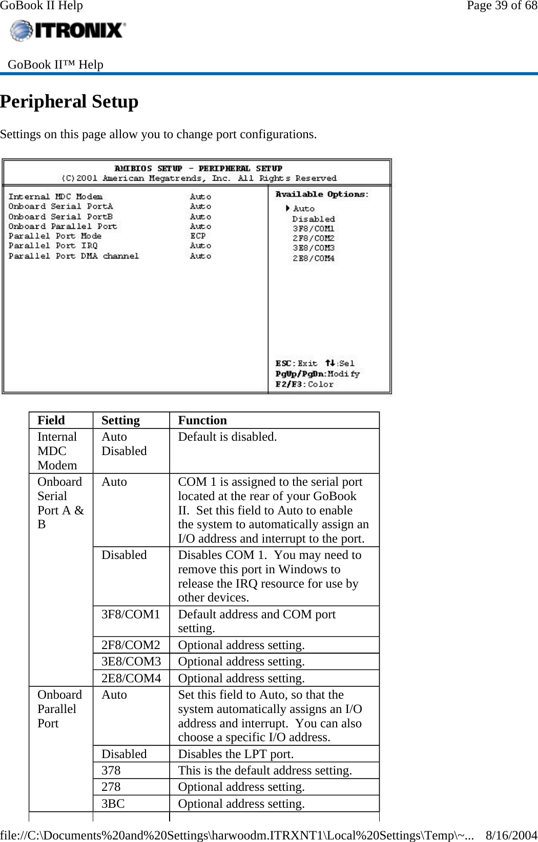 Peripheral Setup Settings on this page allow you to change port configurations.   GoBook II™ Help   Field  Setting  Function Internal MDC Modem Auto Disabled  Default is disabled. Onboard Serial Port A &amp; B Auto  COM 1 is assigned to the serial port located at the rear of your GoBook II.  Set this field to Auto to enable the system to automatically assign an I/O address and interrupt to the port. Disabled  Disables COM 1.  You may need to remove this port in Windows to release the IRQ resource for use by other devices. 3F8/COM1  Default address and COM port setting. 2F8/COM2  Optional address setting. 3E8/COM3  Optional address setting. 2E8/COM4  Optional address setting. Onboard Parallel Port Auto  Set this field to Auto, so that the system automatically assigns an I/O address and interrupt.  You can also choose a specific I/O address. Disabled  Disables the LPT port. 378  This is the default address setting. 278  Optional address setting. 3BC  Optional address setting. Page 39 of 68GoBook II Help8/16/2004file://C:\Documents%20and%20Settings\harwoodm.ITRXNT1\Local%20Settings\Temp\~...