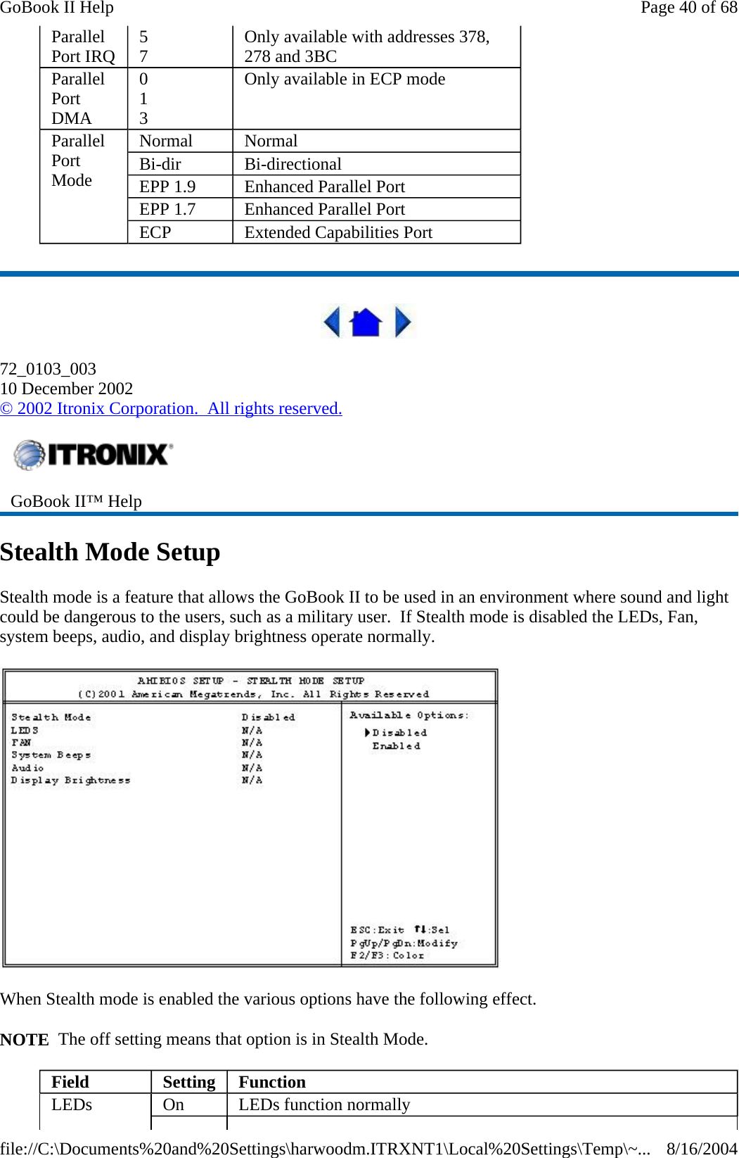    72_0103_003 10 December 2002 © 2002 Itronix Corporation.  All rights reserved. Stealth Mode Setup Stealth mode is a feature that allows the GoBook II to be used in an environment where sound and light could be dangerous to the users, such as a military user.  If Stealth mode is disabled the LEDs, Fan, system beeps, audio, and display brightness operate normally.    When Stealth mode is enabled the various options have the following effect. NOTE  The off setting means that option is in Stealth Mode. Parallel Port IRQ  5 7  Only available with addresses 378, 278 and 3BC Parallel Port DMA 0 1 3 Only available in ECP mode Parallel Port Mode Normal  Normal Bi-dir  Bi-directional EPP 1.9  Enhanced Parallel Port EPP 1.7  Enhanced Parallel Port ECP  Extended Capabilities Port  GoBook II™ Help   Field  Setting   Function LEDs  On  LEDs function normally Page 40 of 68GoBook II Help8/16/2004file://C:\Documents%20and%20Settings\harwoodm.ITRXNT1\Local%20Settings\Temp\~...