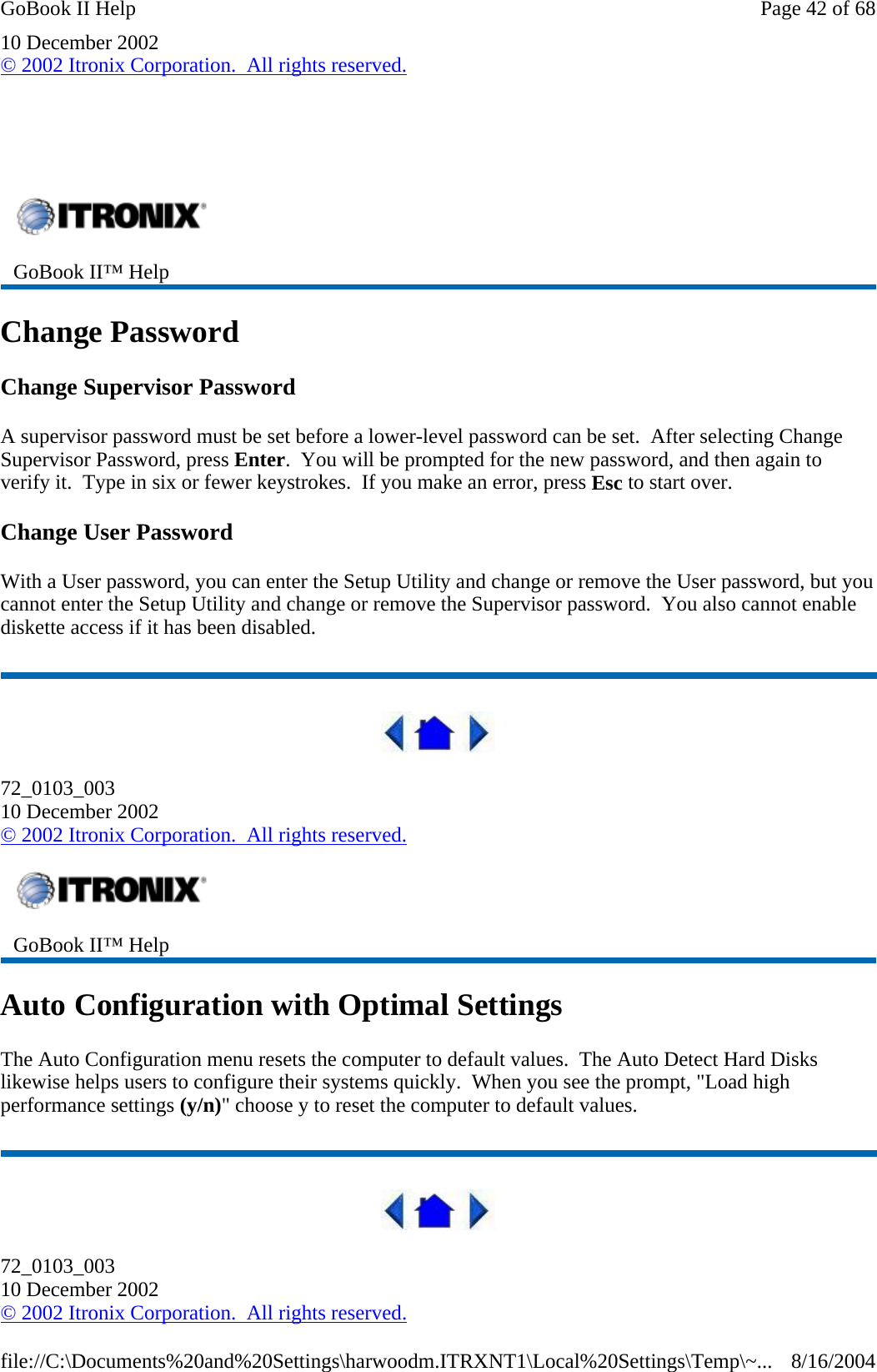 10 December 2002 © 2002 Itronix Corporation.  All rights reserved.     Change Password Change Supervisor Password A supervisor password must be set before a lower-level password can be set.  After selecting Change Supervisor Password, press Enter.  You will be prompted for the new password, and then again to verify it.  Type in six or fewer keystrokes.  If you make an error, press Esc to start over. Change User Password With a User password, you can enter the Setup Utility and change or remove the User password, but you cannot enter the Setup Utility and change or remove the Supervisor password.  You also cannot enable diskette access if it has been disabled.  72_0103_003 10 December 2002 © 2002 Itronix Corporation.  All rights reserved. Auto Configuration with Optimal Settings The Auto Configuration menu resets the computer to default values.  The Auto Detect Hard Disks likewise helps users to configure their systems quickly.  When you see the prompt, &quot;Load high performance settings (y/n)&quot; choose y to reset the computer to default values.  72_0103_003 10 December 2002 © 2002 Itronix Corporation.  All rights reserved. GoBook II™ Help    GoBook II™ Help   Page 42 of 68GoBook II Help8/16/2004file://C:\Documents%20and%20Settings\harwoodm.ITRXNT1\Local%20Settings\Temp\~...