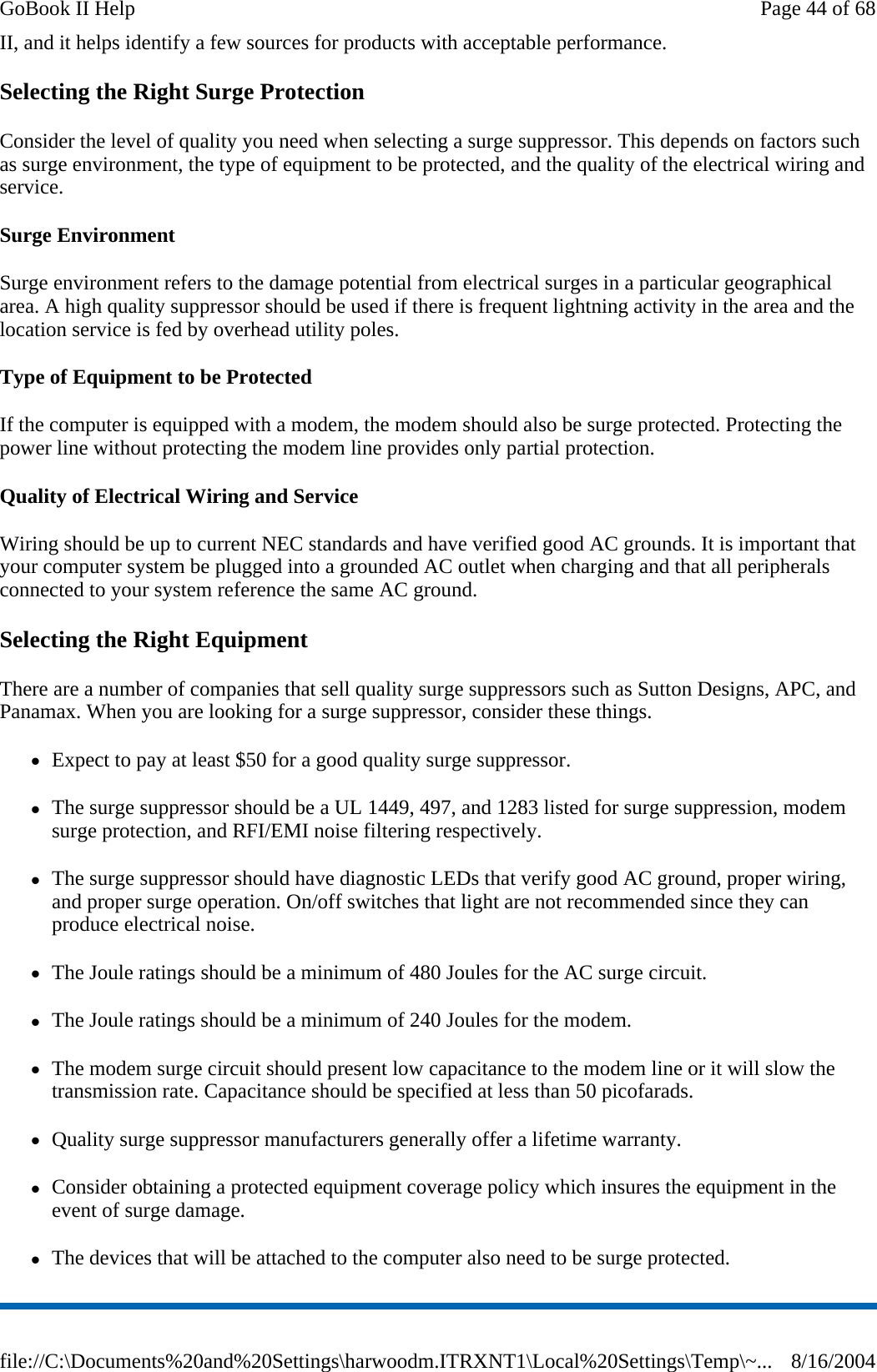 II, and it helps identify a few sources for products with acceptable performance. Selecting the Right Surge Protection Consider the level of quality you need when selecting a surge suppressor. This depends on factors such as surge environment, the type of equipment to be protected, and the quality of the electrical wiring and service.  Surge Environment Surge environment refers to the damage potential from electrical surges in a particular geographical area. A high quality suppressor should be used if there is frequent lightning activity in the area and the location service is fed by overhead utility poles. Type of Equipment to be Protected If the computer is equipped with a modem, the modem should also be surge protected. Protecting the power line without protecting the modem line provides only partial protection.  Quality of Electrical Wiring and Service Wiring should be up to current NEC standards and have verified good AC grounds. It is important that your computer system be plugged into a grounded AC outlet when charging and that all peripherals connected to your system reference the same AC ground.  Selecting the Right Equipment There are a number of companies that sell quality surge suppressors such as Sutton Designs, APC, and Panamax. When you are looking for a surge suppressor, consider these things. zExpect to pay at least $50 for a good quality surge suppressor. zThe surge suppressor should be a UL 1449, 497, and 1283 listed for surge suppression, modem surge protection, and RFI/EMI noise filtering respectively. zThe surge suppressor should have diagnostic LEDs that verify good AC ground, proper wiring, and proper surge operation. On/off switches that light are not recommended since they can produce electrical noise. zThe Joule ratings should be a minimum of 480 Joules for the AC surge circuit. zThe Joule ratings should be a minimum of 240 Joules for the modem. zThe modem surge circuit should present low capacitance to the modem line or it will slow the transmission rate. Capacitance should be specified at less than 50 picofarads. zQuality surge suppressor manufacturers generally offer a lifetime warranty. zConsider obtaining a protected equipment coverage policy which insures the equipment in the event of surge damage. zThe devices that will be attached to the computer also need to be surge protected.  Page 44 of 68GoBook II Help8/16/2004file://C:\Documents%20and%20Settings\harwoodm.ITRXNT1\Local%20Settings\Temp\~...