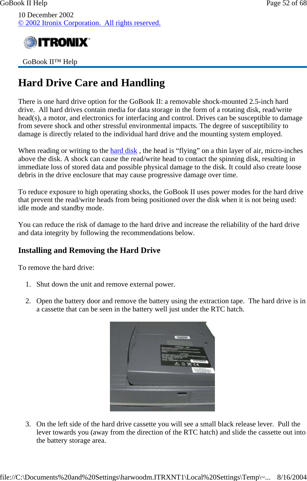 10 December 2002 © 2002 Itronix Corporation.  All rights reserved. Hard Drive Care and Handling There is one hard drive option for the GoBook II: a removable shock-mounted 2.5-inch hard drive.  All hard drives contain media for data storage in the form of a rotating disk, read/write head(s), a motor, and electronics for interfacing and control. Drives can be susceptible to damage from severe shock and other stressful environmental impacts. The degree of susceptibility to damage is directly related to the individual hard drive and the mounting system employed.  When reading or writing to the hard disk , the head is “flying” on a thin layer of air, micro-inches above the disk. A shock can cause the read/write head to contact the spinning disk, resulting in immediate loss of stored data and possible physical damage to the disk. It could also create loose debris in the drive enclosure that may cause progressive damage over time.   To reduce exposure to high operating shocks, the GoBook II uses power modes for the hard drive that prevent the read/write heads from being positioned over the disk when it is not being used: idle mode and standby mode. You can reduce the risk of damage to the hard drive and increase the reliability of the hard drive and data integrity by following the recommendations below. Installing and Removing the Hard Drive To remove the hard drive: 1. Shut down the unit and remove external power. 2. Open the battery door and remove the battery using the extraction tape.  The hard drive is in a cassette that can be seen in the battery well just under the RTC hatch.  3. On the left side of the hard drive cassette you will see a small black release lever.  Pull the lever towards you (away from the direction of the RTC hatch) and slide the cassette out into the battery storage area.  GoBook II™ Help   Page 52 of 68GoBook II Help8/16/2004file://C:\Documents%20and%20Settings\harwoodm.ITRXNT1\Local%20Settings\Temp\~...