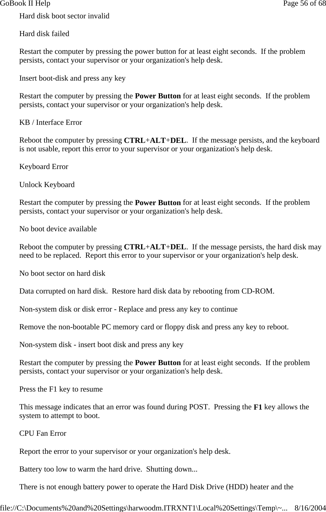 Hard disk boot sector invalid Hard disk failed Restart the computer by pressing the power button for at least eight seconds.  If the problem persists, contact your supervisor or your organization&apos;s help desk. Insert boot-disk and press any key Restart the computer by pressing the Power Button for at least eight seconds.  If the problem persists, contact your supervisor or your organization&apos;s help desk. KB / Interface Error Reboot the computer by pressing CTRL+ALT+DEL.  If the message persists, and the keyboard is not usable, report this error to your supervisor or your organization&apos;s help desk. Keyboard Error Unlock Keyboard Restart the computer by pressing the Power Button for at least eight seconds.  If the problem persists, contact your supervisor or your organization&apos;s help desk. No boot device available Reboot the computer by pressing CTRL+ALT+DEL.  If the message persists, the hard disk may need to be replaced.  Report this error to your supervisor or your organization&apos;s help desk. No boot sector on hard disk Data corrupted on hard disk.  Restore hard disk data by rebooting from CD-ROM. Non-system disk or disk error - Replace and press any key to continue Remove the non-bootable PC memory card or floppy disk and press any key to reboot. Non-system disk - insert boot disk and press any key Restart the computer by pressing the Power Button for at least eight seconds.  If the problem persists, contact your supervisor or your organization&apos;s help desk. Press the F1 key to resume This message indicates that an error was found during POST.  Pressing the F1 key allows the system to attempt to boot. CPU Fan Error Report the error to your supervisor or your organization&apos;s help desk. Battery too low to warm the hard drive.  Shutting down... There is not enough battery power to operate the Hard Disk Drive (HDD) heater and the Page 56 of 68GoBook II Help8/16/2004file://C:\Documents%20and%20Settings\harwoodm.ITRXNT1\Local%20Settings\Temp\~...