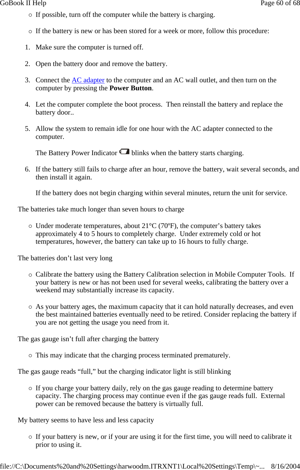 {If possible, turn off the computer while the battery is charging. {If the battery is new or has been stored for a week or more, follow this procedure: 1. Make sure the computer is turned off. 2. Open the battery door and remove the battery. 3. Connect the AC adapter to the computer and an AC wall outlet, and then turn on the computer by pressing the Power Button. 4. Let the computer complete the boot process.  Then reinstall the battery and replace the battery door.. 5. Allow the system to remain idle for one hour with the AC adapter connected to the computer.  The Battery Power Indicator   blinks when the battery starts charging. 6. If the battery still fails to charge after an hour, remove the battery, wait several seconds, and then install it again.  If the battery does not begin charging within several minutes, return the unit for service. The batteries take much longer than seven hours to charge {Under moderate temperatures, about 21°C (70ºF), the computer’s battery takes approximately 4 to 5 hours to completely charge.  Under extremely cold or hot temperatures, however, the battery can take up to 16 hours to fully charge.  The batteries don’t last very long {Calibrate the battery using the Battery Calibration selection in Mobile Computer Tools.  If your battery is new or has not been used for several weeks, calibrating the battery over a weekend may substantially increase its capacity. {As your battery ages, the maximum capacity that it can hold naturally decreases, and even the best maintained batteries eventually need to be retired. Consider replacing the battery if you are not getting the usage you need from it. The gas gauge isn’t full after charging the battery {This may indicate that the charging process terminated prematurely.  The gas gauge reads “full,” but the charging indicator light is still blinking {If you charge your battery daily, rely on the gas gauge reading to determine battery capacity. The charging process may continue even if the gas gauge reads full.  External power can be removed because the battery is virtually full. My battery seems to have less and less capacity {If your battery is new, or if your are using it for the first time, you will need to calibrate it prior to using it. Page 60 of 68GoBook II Help8/16/2004file://C:\Documents%20and%20Settings\harwoodm.ITRXNT1\Local%20Settings\Temp\~...