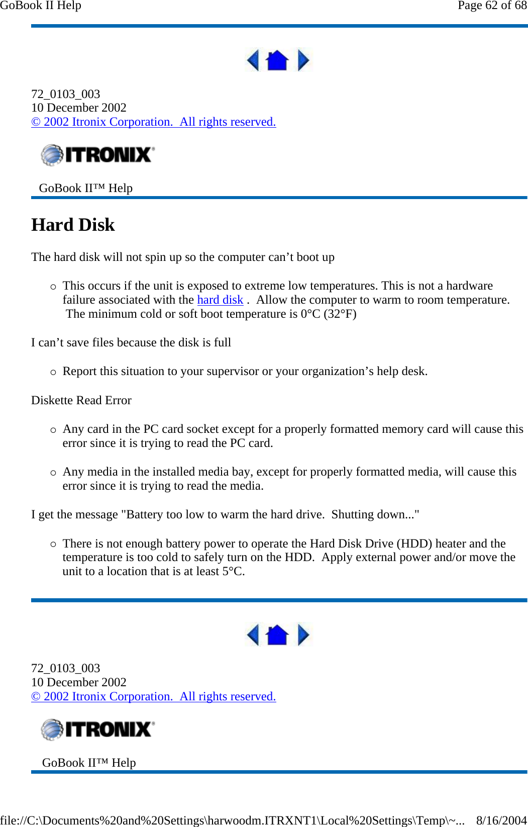  72_0103_003 10 December 2002 © 2002 Itronix Corporation.  All rights reserved. Hard Disk   The hard disk will not spin up so the computer can’t boot up {This occurs if the unit is exposed to extreme low temperatures. This is not a hardware failure associated with the hard disk .  Allow the computer to warm to room temperature.  The minimum cold or soft boot temperature is 0°C (32°F) I can’t save files because the disk is full {Report this situation to your supervisor or your organization’s help desk. Diskette Read Error {Any card in the PC card socket except for a properly formatted memory card will cause this error since it is trying to read the PC card. {Any media in the installed media bay, except for properly formatted media, will cause this error since it is trying to read the media. I get the message &quot;Battery too low to warm the hard drive.  Shutting down...&quot; {There is not enough battery power to operate the Hard Disk Drive (HDD) heater and the temperature is too cold to safely turn on the HDD.  Apply external power and/or move the unit to a location that is at least 5°C.  72_0103_003 10 December 2002 © 2002 Itronix Corporation.  All rights reserved.  GoBook II™ Help     GoBook II™ Help   Page 62 of 68GoBook II Help8/16/2004file://C:\Documents%20and%20Settings\harwoodm.ITRXNT1\Local%20Settings\Temp\~...