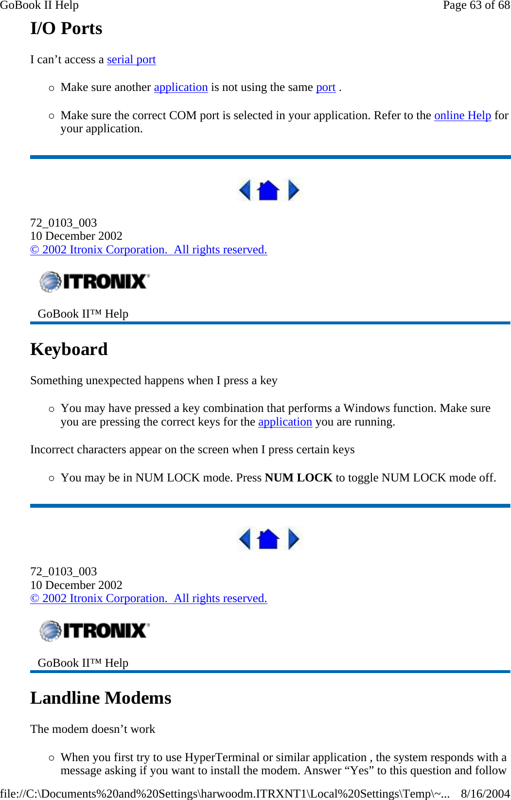 I/O Ports   I can’t access a serial port  {Make sure another application is not using the same port .  {Make sure the correct COM port is selected in your application. Refer to the online Help for your application.  72_0103_003 10 December 2002 © 2002 Itronix Corporation.  All rights reserved. Keyboard  Something unexpected happens when I press a key {You may have pressed a key combination that performs a Windows function. Make sure you are pressing the correct keys for the application you are running.  Incorrect characters appear on the screen when I press certain keys {You may be in NUM LOCK mode. Press NUM LOCK to toggle NUM LOCK mode off.  72_0103_003 10 December 2002 © 2002 Itronix Corporation.  All rights reserved. Landline Modems   The modem doesn’t work {When you first try to use HyperTerminal or similar application , the system responds with a message asking if you want to install the modem. Answer “Yes” to this question and follow  GoBook II™ Help    GoBook II™ Help   Page 63 of 68GoBook II Help8/16/2004file://C:\Documents%20and%20Settings\harwoodm.ITRXNT1\Local%20Settings\Temp\~...