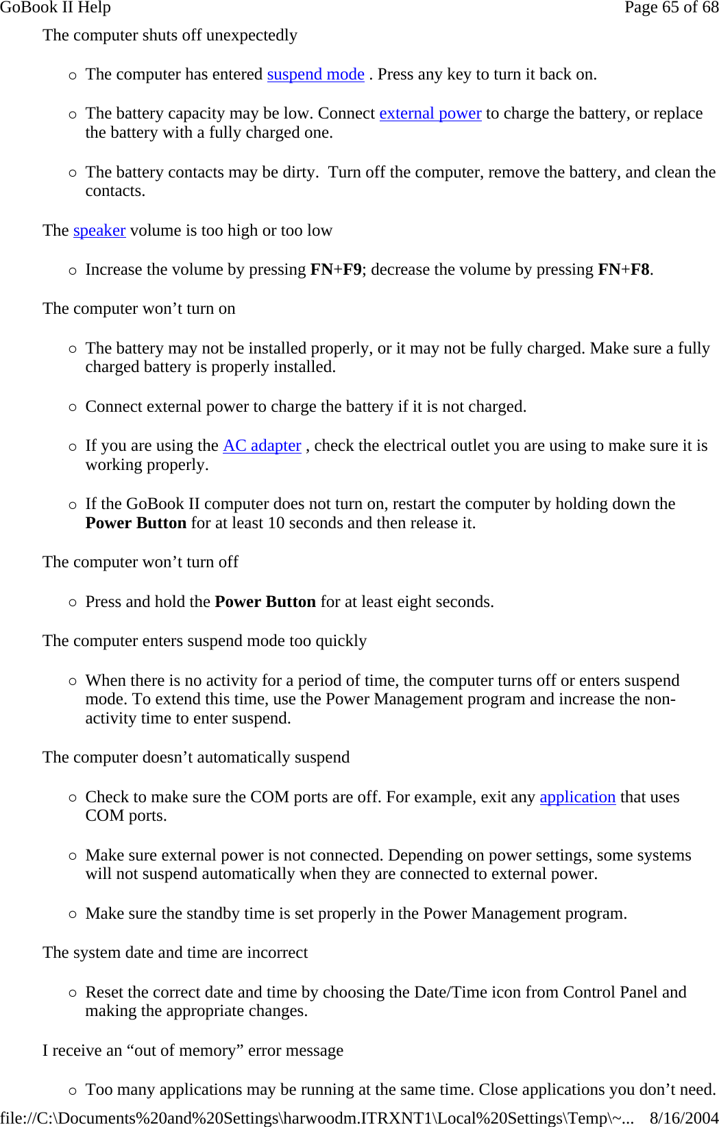 The computer shuts off unexpectedly {The computer has entered suspend mode . Press any key to turn it back on. {The battery capacity may be low. Connect external power to charge the battery, or replace the battery with a fully charged one. {The battery contacts may be dirty.  Turn off the computer, remove the battery, and clean the contacts. The speaker volume is too high or too low {Increase the volume by pressing FN+F9; decrease the volume by pressing FN+F8. The computer won’t turn on {The battery may not be installed properly, or it may not be fully charged. Make sure a fully charged battery is properly installed. {Connect external power to charge the battery if it is not charged. {If you are using the AC adapter , check the electrical outlet you are using to make sure it is working properly. {If the GoBook II computer does not turn on, restart the computer by holding down the Power Button for at least 10 seconds and then release it. The computer won’t turn off {Press and hold the Power Button for at least eight seconds. The computer enters suspend mode too quickly {When there is no activity for a period of time, the computer turns off or enters suspend mode. To extend this time, use the Power Management program and increase the non-activity time to enter suspend.  The computer doesn’t automatically suspend {Check to make sure the COM ports are off. For example, exit any application that uses COM ports. {Make sure external power is not connected. Depending on power settings, some systems will not suspend automatically when they are connected to external power. {Make sure the standby time is set properly in the Power Management program. The system date and time are incorrect {Reset the correct date and time by choosing the Date/Time icon from Control Panel and making the appropriate changes. I receive an “out of memory” error message {Too many applications may be running at the same time. Close applications you don’t need.Page 65 of 68GoBook II Help8/16/2004file://C:\Documents%20and%20Settings\harwoodm.ITRXNT1\Local%20Settings\Temp\~...